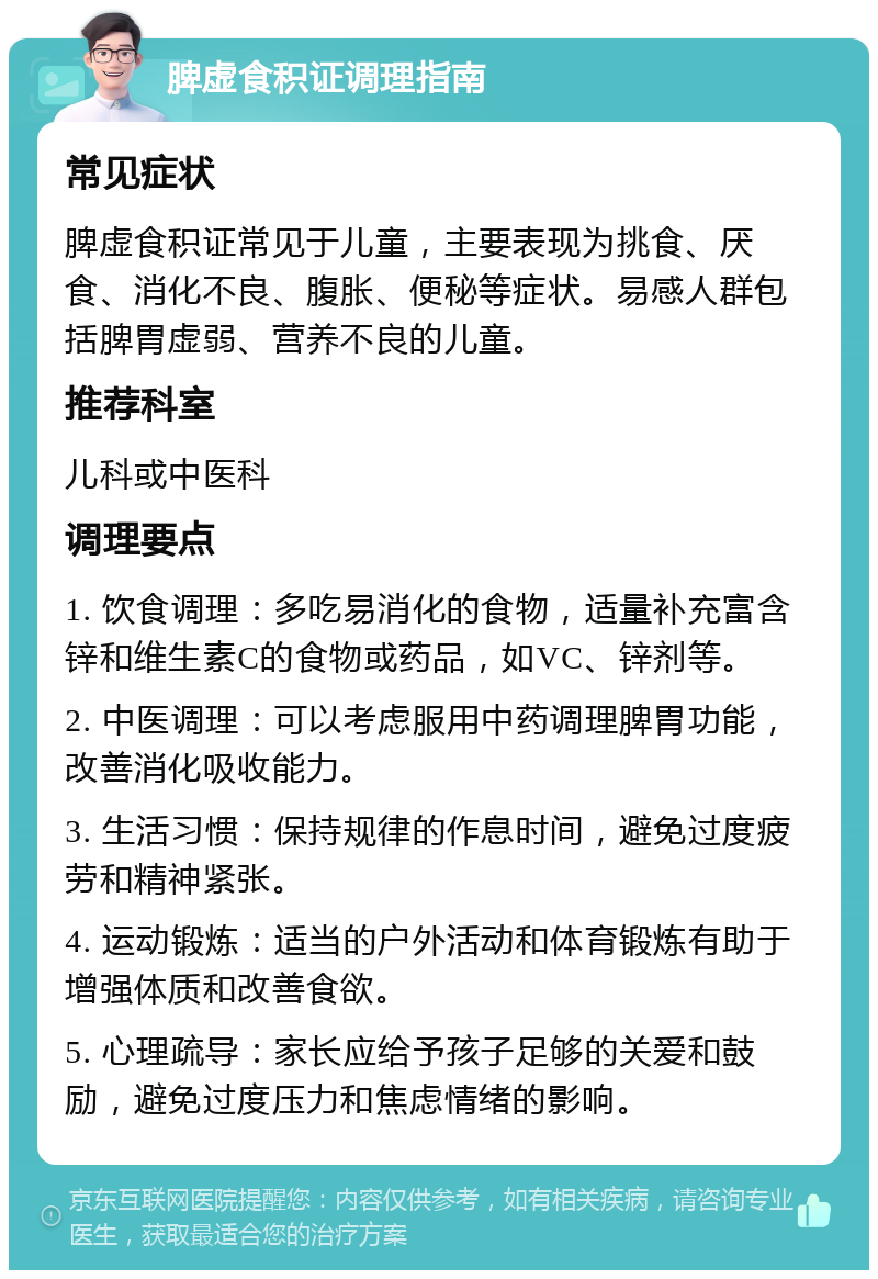 脾虚食积证调理指南 常见症状 脾虚食积证常见于儿童，主要表现为挑食、厌食、消化不良、腹胀、便秘等症状。易感人群包括脾胃虚弱、营养不良的儿童。 推荐科室 儿科或中医科 调理要点 1. 饮食调理：多吃易消化的食物，适量补充富含锌和维生素C的食物或药品，如VC、锌剂等。 2. 中医调理：可以考虑服用中药调理脾胃功能，改善消化吸收能力。 3. 生活习惯：保持规律的作息时间，避免过度疲劳和精神紧张。 4. 运动锻炼：适当的户外活动和体育锻炼有助于增强体质和改善食欲。 5. 心理疏导：家长应给予孩子足够的关爱和鼓励，避免过度压力和焦虑情绪的影响。