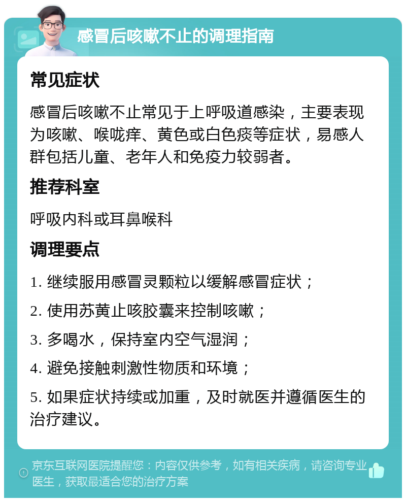 感冒后咳嗽不止的调理指南 常见症状 感冒后咳嗽不止常见于上呼吸道感染，主要表现为咳嗽、喉咙痒、黄色或白色痰等症状，易感人群包括儿童、老年人和免疫力较弱者。 推荐科室 呼吸内科或耳鼻喉科 调理要点 1. 继续服用感冒灵颗粒以缓解感冒症状； 2. 使用苏黄止咳胶囊来控制咳嗽； 3. 多喝水，保持室内空气湿润； 4. 避免接触刺激性物质和环境； 5. 如果症状持续或加重，及时就医并遵循医生的治疗建议。