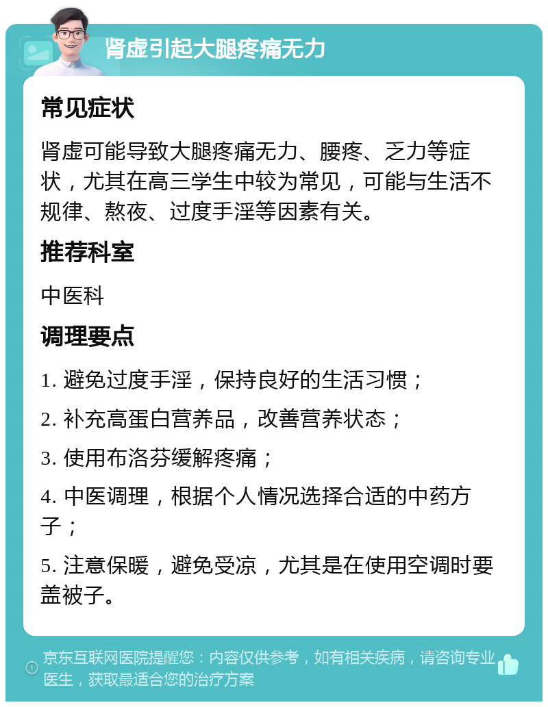 肾虚引起大腿疼痛无力 常见症状 肾虚可能导致大腿疼痛无力、腰疼、乏力等症状，尤其在高三学生中较为常见，可能与生活不规律、熬夜、过度手淫等因素有关。 推荐科室 中医科 调理要点 1. 避免过度手淫，保持良好的生活习惯； 2. 补充高蛋白营养品，改善营养状态； 3. 使用布洛芬缓解疼痛； 4. 中医调理，根据个人情况选择合适的中药方子； 5. 注意保暖，避免受凉，尤其是在使用空调时要盖被子。