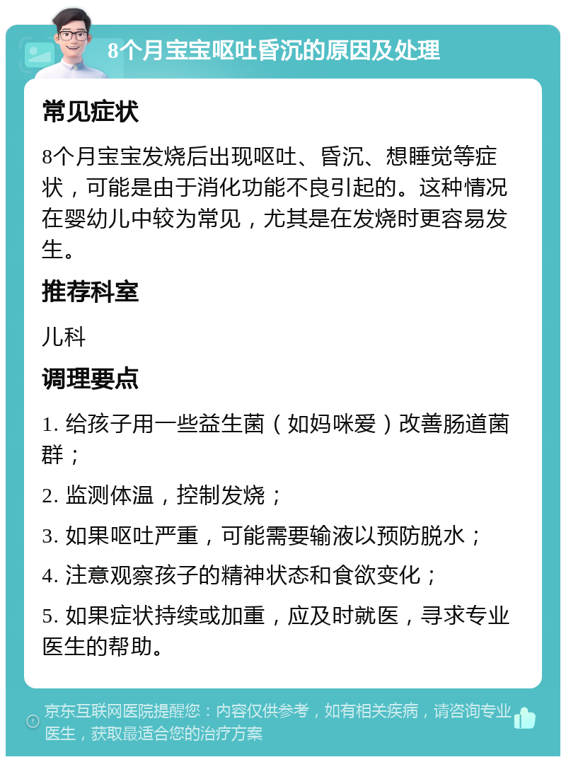 8个月宝宝呕吐昏沉的原因及处理 常见症状 8个月宝宝发烧后出现呕吐、昏沉、想睡觉等症状，可能是由于消化功能不良引起的。这种情况在婴幼儿中较为常见，尤其是在发烧时更容易发生。 推荐科室 儿科 调理要点 1. 给孩子用一些益生菌（如妈咪爱）改善肠道菌群； 2. 监测体温，控制发烧； 3. 如果呕吐严重，可能需要输液以预防脱水； 4. 注意观察孩子的精神状态和食欲变化； 5. 如果症状持续或加重，应及时就医，寻求专业医生的帮助。