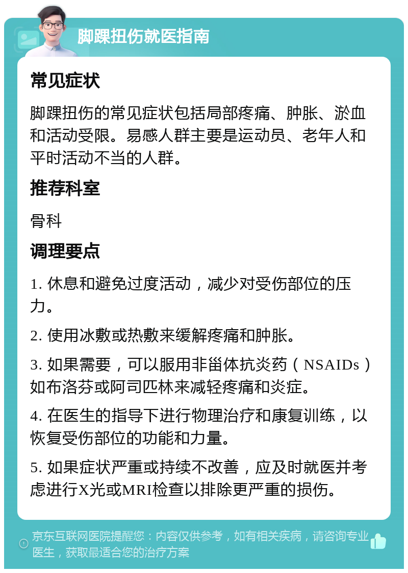 脚踝扭伤就医指南 常见症状 脚踝扭伤的常见症状包括局部疼痛、肿胀、淤血和活动受限。易感人群主要是运动员、老年人和平时活动不当的人群。 推荐科室 骨科 调理要点 1. 休息和避免过度活动，减少对受伤部位的压力。 2. 使用冰敷或热敷来缓解疼痛和肿胀。 3. 如果需要，可以服用非甾体抗炎药（NSAIDs）如布洛芬或阿司匹林来减轻疼痛和炎症。 4. 在医生的指导下进行物理治疗和康复训练，以恢复受伤部位的功能和力量。 5. 如果症状严重或持续不改善，应及时就医并考虑进行X光或MRI检查以排除更严重的损伤。