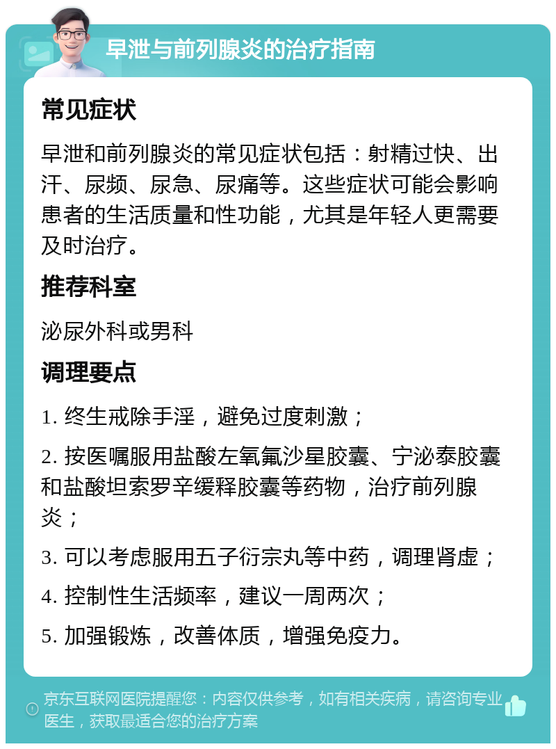 早泄与前列腺炎的治疗指南 常见症状 早泄和前列腺炎的常见症状包括：射精过快、出汗、尿频、尿急、尿痛等。这些症状可能会影响患者的生活质量和性功能，尤其是年轻人更需要及时治疗。 推荐科室 泌尿外科或男科 调理要点 1. 终生戒除手淫，避免过度刺激； 2. 按医嘱服用盐酸左氧氟沙星胶囊、宁泌泰胶囊和盐酸坦索罗辛缓释胶囊等药物，治疗前列腺炎； 3. 可以考虑服用五子衍宗丸等中药，调理肾虚； 4. 控制性生活频率，建议一周两次； 5. 加强锻炼，改善体质，增强免疫力。