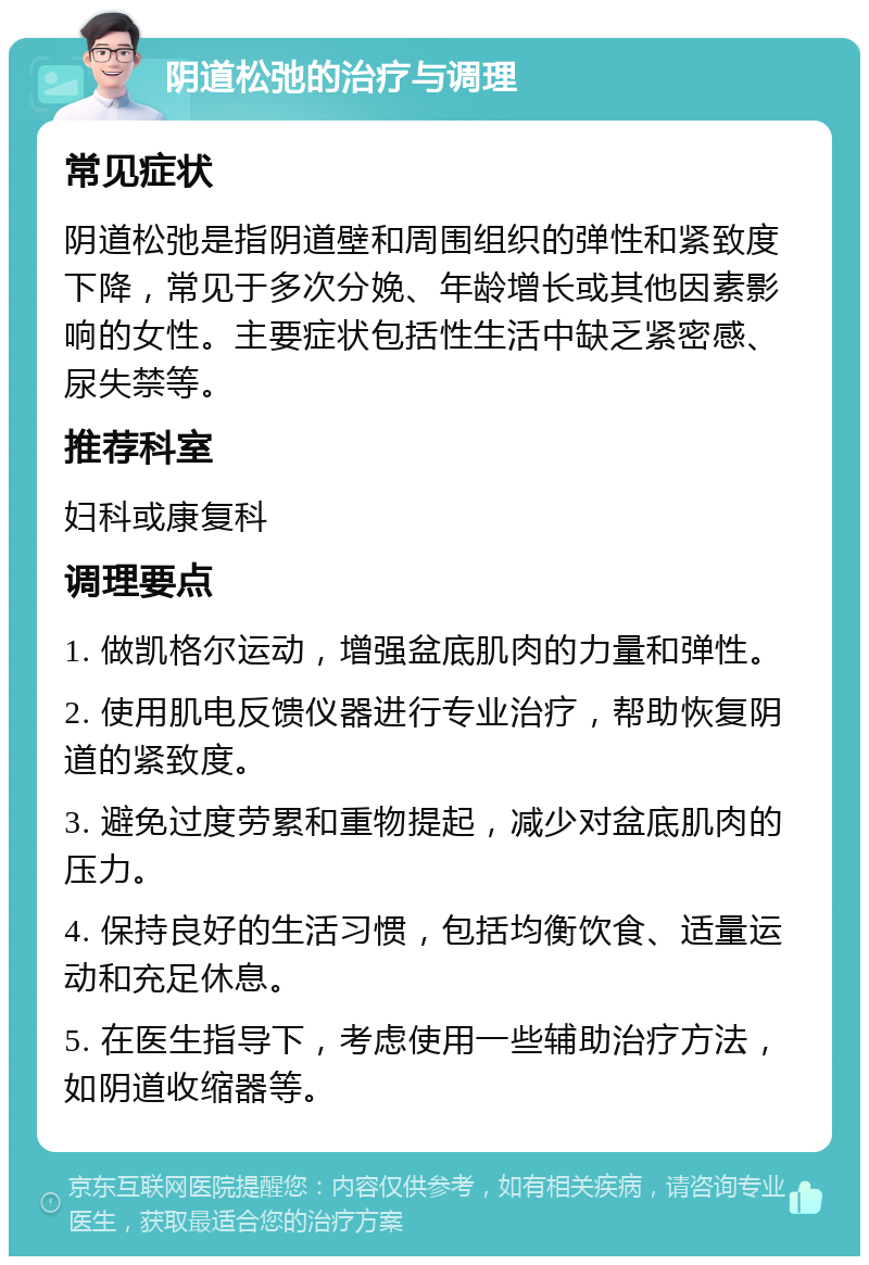 阴道松弛的治疗与调理 常见症状 阴道松弛是指阴道壁和周围组织的弹性和紧致度下降，常见于多次分娩、年龄增长或其他因素影响的女性。主要症状包括性生活中缺乏紧密感、尿失禁等。 推荐科室 妇科或康复科 调理要点 1. 做凯格尔运动，增强盆底肌肉的力量和弹性。 2. 使用肌电反馈仪器进行专业治疗，帮助恢复阴道的紧致度。 3. 避免过度劳累和重物提起，减少对盆底肌肉的压力。 4. 保持良好的生活习惯，包括均衡饮食、适量运动和充足休息。 5. 在医生指导下，考虑使用一些辅助治疗方法，如阴道收缩器等。