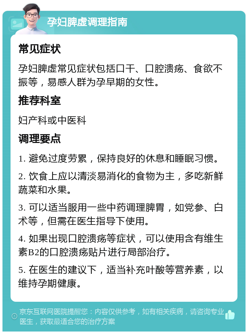 孕妇脾虚调理指南 常见症状 孕妇脾虚常见症状包括口干、口腔溃疡、食欲不振等，易感人群为孕早期的女性。 推荐科室 妇产科或中医科 调理要点 1. 避免过度劳累，保持良好的休息和睡眠习惯。 2. 饮食上应以清淡易消化的食物为主，多吃新鲜蔬菜和水果。 3. 可以适当服用一些中药调理脾胃，如党参、白术等，但需在医生指导下使用。 4. 如果出现口腔溃疡等症状，可以使用含有维生素B2的口腔溃疡贴片进行局部治疗。 5. 在医生的建议下，适当补充叶酸等营养素，以维持孕期健康。