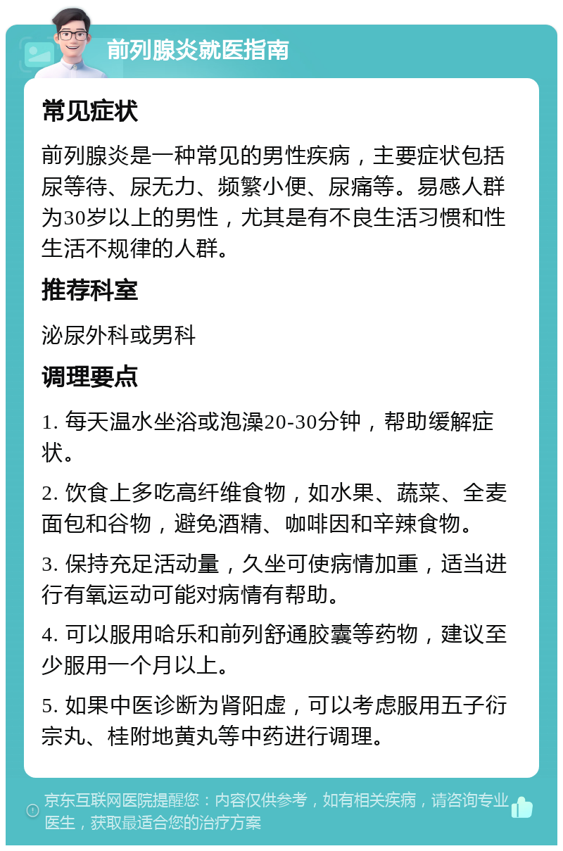 前列腺炎就医指南 常见症状 前列腺炎是一种常见的男性疾病，主要症状包括尿等待、尿无力、频繁小便、尿痛等。易感人群为30岁以上的男性，尤其是有不良生活习惯和性生活不规律的人群。 推荐科室 泌尿外科或男科 调理要点 1. 每天温水坐浴或泡澡20-30分钟，帮助缓解症状。 2. 饮食上多吃高纤维食物，如水果、蔬菜、全麦面包和谷物，避免酒精、咖啡因和辛辣食物。 3. 保持充足活动量，久坐可使病情加重，适当进行有氧运动可能对病情有帮助。 4. 可以服用哈乐和前列舒通胶囊等药物，建议至少服用一个月以上。 5. 如果中医诊断为肾阳虚，可以考虑服用五子衍宗丸、桂附地黄丸等中药进行调理。