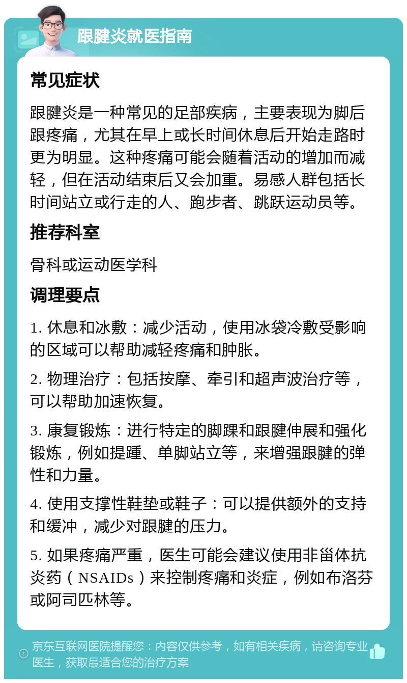 跟腱炎就医指南 常见症状 跟腱炎是一种常见的足部疾病，主要表现为脚后跟疼痛，尤其在早上或长时间休息后开始走路时更为明显。这种疼痛可能会随着活动的增加而减轻，但在活动结束后又会加重。易感人群包括长时间站立或行走的人、跑步者、跳跃运动员等。 推荐科室 骨科或运动医学科 调理要点 1. 休息和冰敷：减少活动，使用冰袋冷敷受影响的区域可以帮助减轻疼痛和肿胀。 2. 物理治疗：包括按摩、牵引和超声波治疗等，可以帮助加速恢复。 3. 康复锻炼：进行特定的脚踝和跟腱伸展和强化锻炼，例如提踵、单脚站立等，来增强跟腱的弹性和力量。 4. 使用支撑性鞋垫或鞋子：可以提供额外的支持和缓冲，减少对跟腱的压力。 5. 如果疼痛严重，医生可能会建议使用非甾体抗炎药（NSAIDs）来控制疼痛和炎症，例如布洛芬或阿司匹林等。