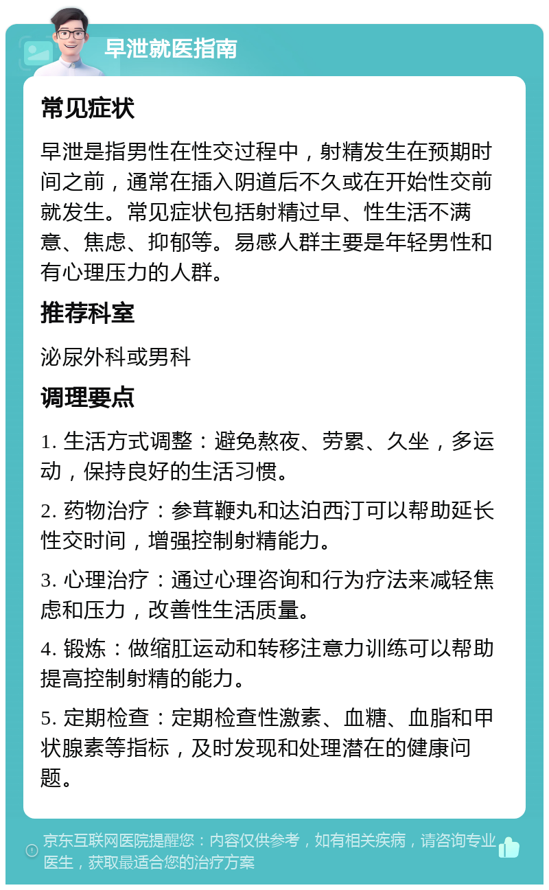 早泄就医指南 常见症状 早泄是指男性在性交过程中，射精发生在预期时间之前，通常在插入阴道后不久或在开始性交前就发生。常见症状包括射精过早、性生活不满意、焦虑、抑郁等。易感人群主要是年轻男性和有心理压力的人群。 推荐科室 泌尿外科或男科 调理要点 1. 生活方式调整：避免熬夜、劳累、久坐，多运动，保持良好的生活习惯。 2. 药物治疗：参茸鞭丸和达泊西汀可以帮助延长性交时间，增强控制射精能力。 3. 心理治疗：通过心理咨询和行为疗法来减轻焦虑和压力，改善性生活质量。 4. 锻炼：做缩肛运动和转移注意力训练可以帮助提高控制射精的能力。 5. 定期检查：定期检查性激素、血糖、血脂和甲状腺素等指标，及时发现和处理潜在的健康问题。