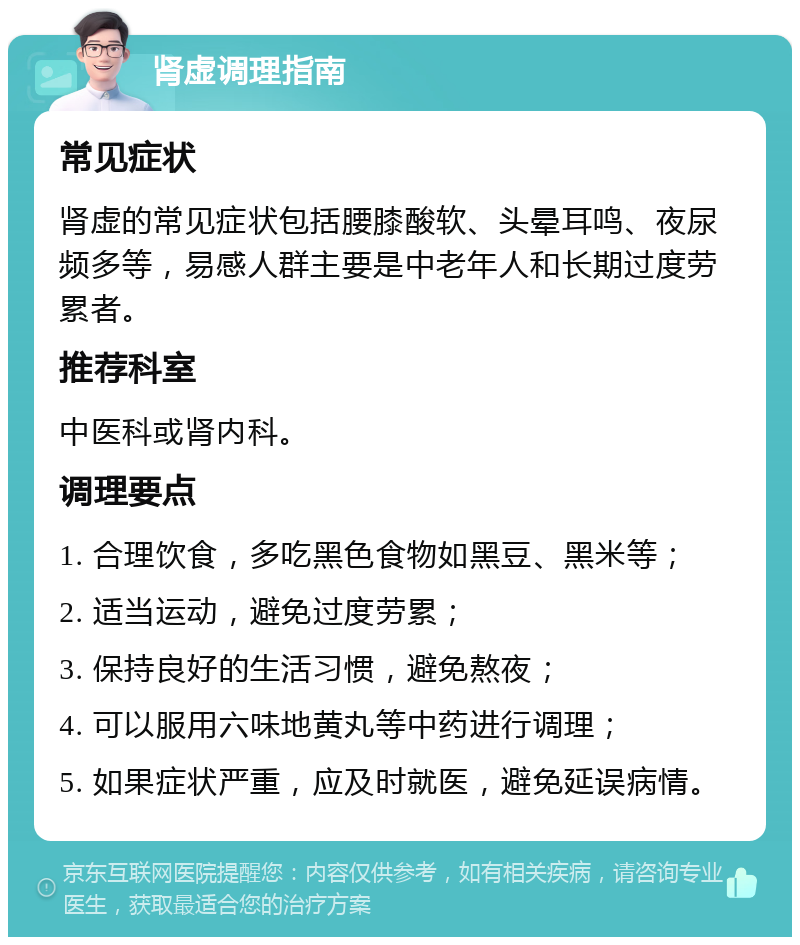 肾虚调理指南 常见症状 肾虚的常见症状包括腰膝酸软、头晕耳鸣、夜尿频多等，易感人群主要是中老年人和长期过度劳累者。 推荐科室 中医科或肾内科。 调理要点 1. 合理饮食，多吃黑色食物如黑豆、黑米等； 2. 适当运动，避免过度劳累； 3. 保持良好的生活习惯，避免熬夜； 4. 可以服用六味地黄丸等中药进行调理； 5. 如果症状严重，应及时就医，避免延误病情。