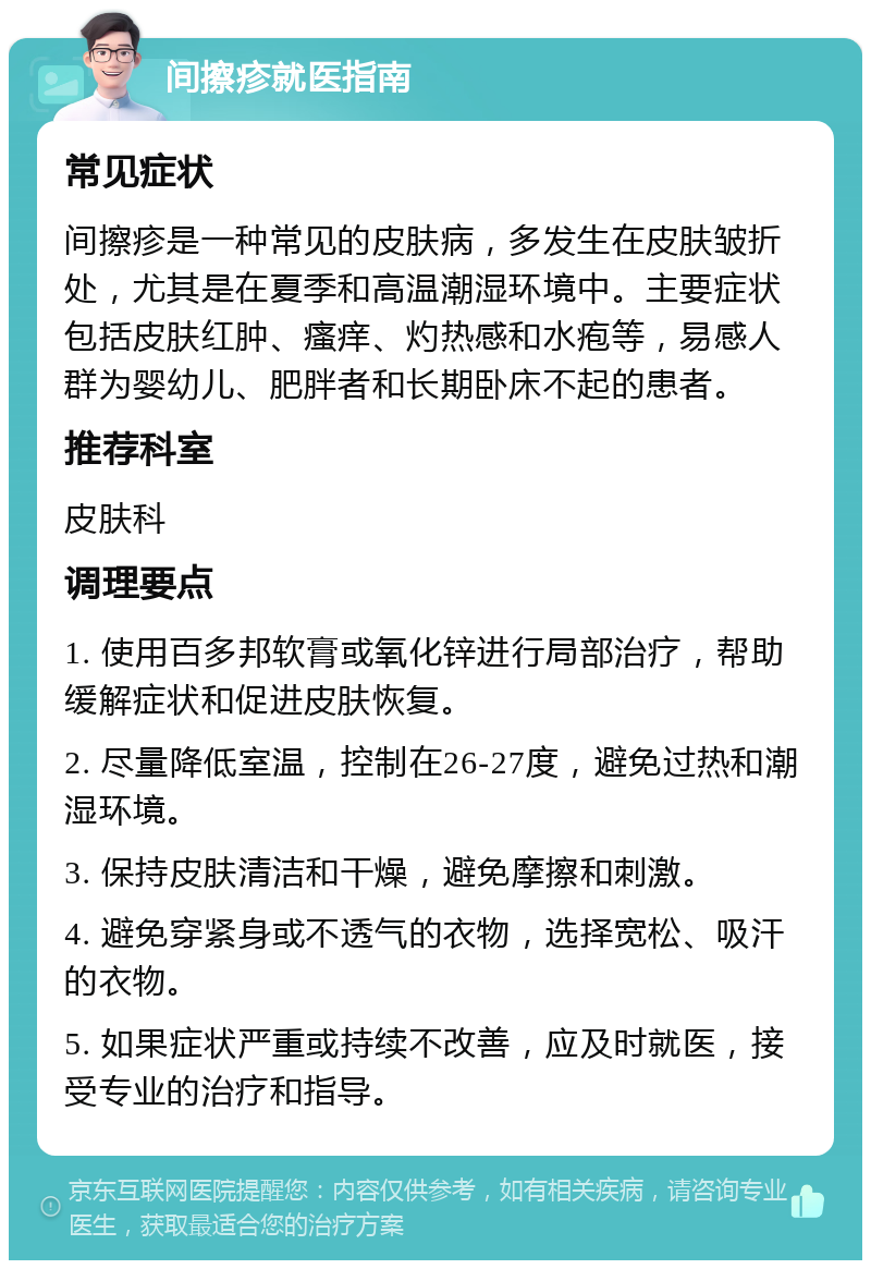 间擦疹就医指南 常见症状 间擦疹是一种常见的皮肤病，多发生在皮肤皱折处，尤其是在夏季和高温潮湿环境中。主要症状包括皮肤红肿、瘙痒、灼热感和水疱等，易感人群为婴幼儿、肥胖者和长期卧床不起的患者。 推荐科室 皮肤科 调理要点 1. 使用百多邦软膏或氧化锌进行局部治疗，帮助缓解症状和促进皮肤恢复。 2. 尽量降低室温，控制在26-27度，避免过热和潮湿环境。 3. 保持皮肤清洁和干燥，避免摩擦和刺激。 4. 避免穿紧身或不透气的衣物，选择宽松、吸汗的衣物。 5. 如果症状严重或持续不改善，应及时就医，接受专业的治疗和指导。