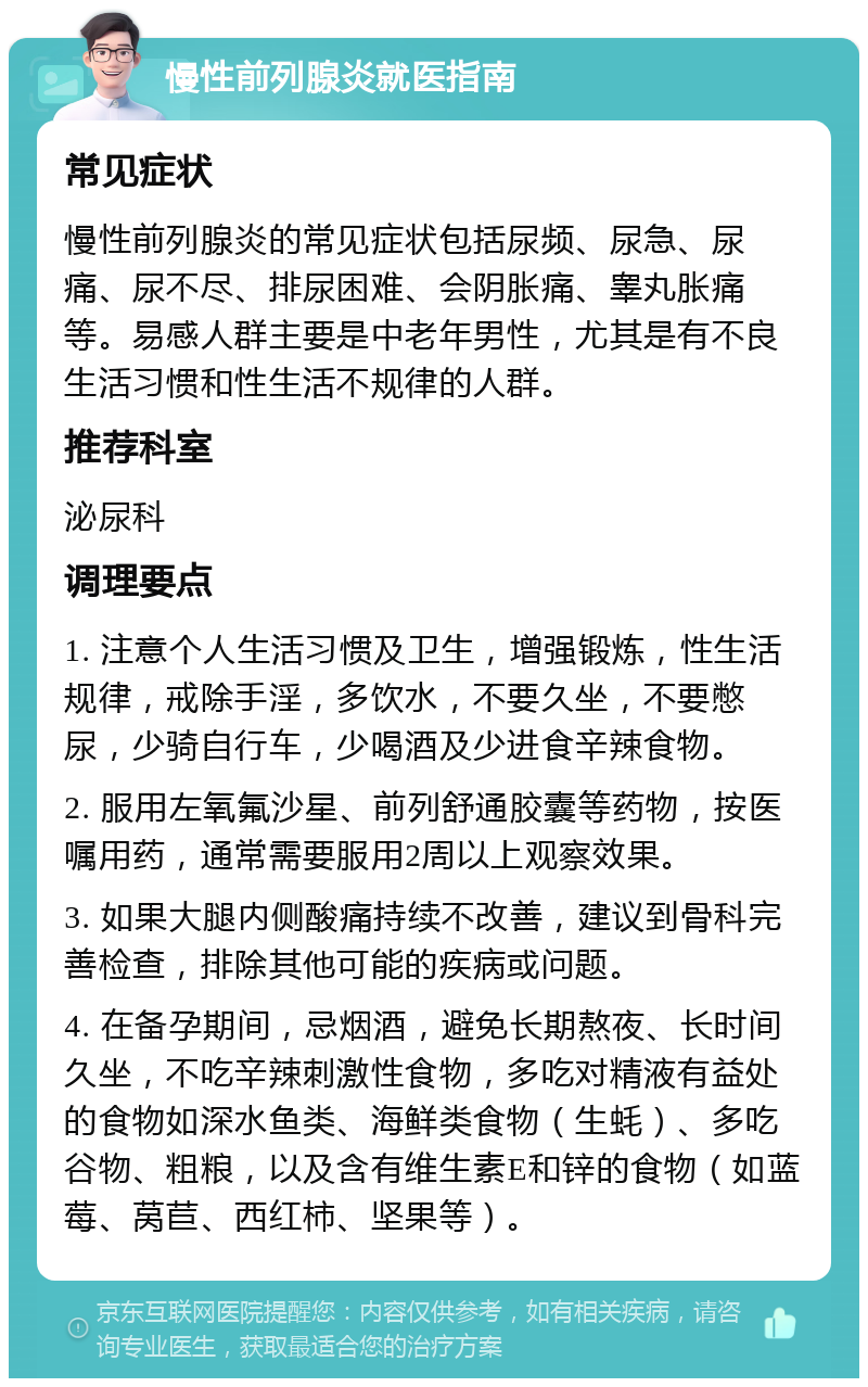 慢性前列腺炎就医指南 常见症状 慢性前列腺炎的常见症状包括尿频、尿急、尿痛、尿不尽、排尿困难、会阴胀痛、睾丸胀痛等。易感人群主要是中老年男性，尤其是有不良生活习惯和性生活不规律的人群。 推荐科室 泌尿科 调理要点 1. 注意个人生活习惯及卫生，增强锻炼，性生活规律，戒除手淫，多饮水，不要久坐，不要憋尿，少骑自行车，少喝酒及少进食辛辣食物。 2. 服用左氧氟沙星、前列舒通胶囊等药物，按医嘱用药，通常需要服用2周以上观察效果。 3. 如果大腿内侧酸痛持续不改善，建议到骨科完善检查，排除其他可能的疾病或问题。 4. 在备孕期间，忌烟酒，避免长期熬夜、长时间久坐，不吃辛辣刺激性食物，多吃对精液有益处的食物如深水鱼类、海鲜类食物（生蚝）、多吃谷物、粗粮，以及含有维生素E和锌的食物（如蓝莓、莴苣、西红柿、坚果等）。