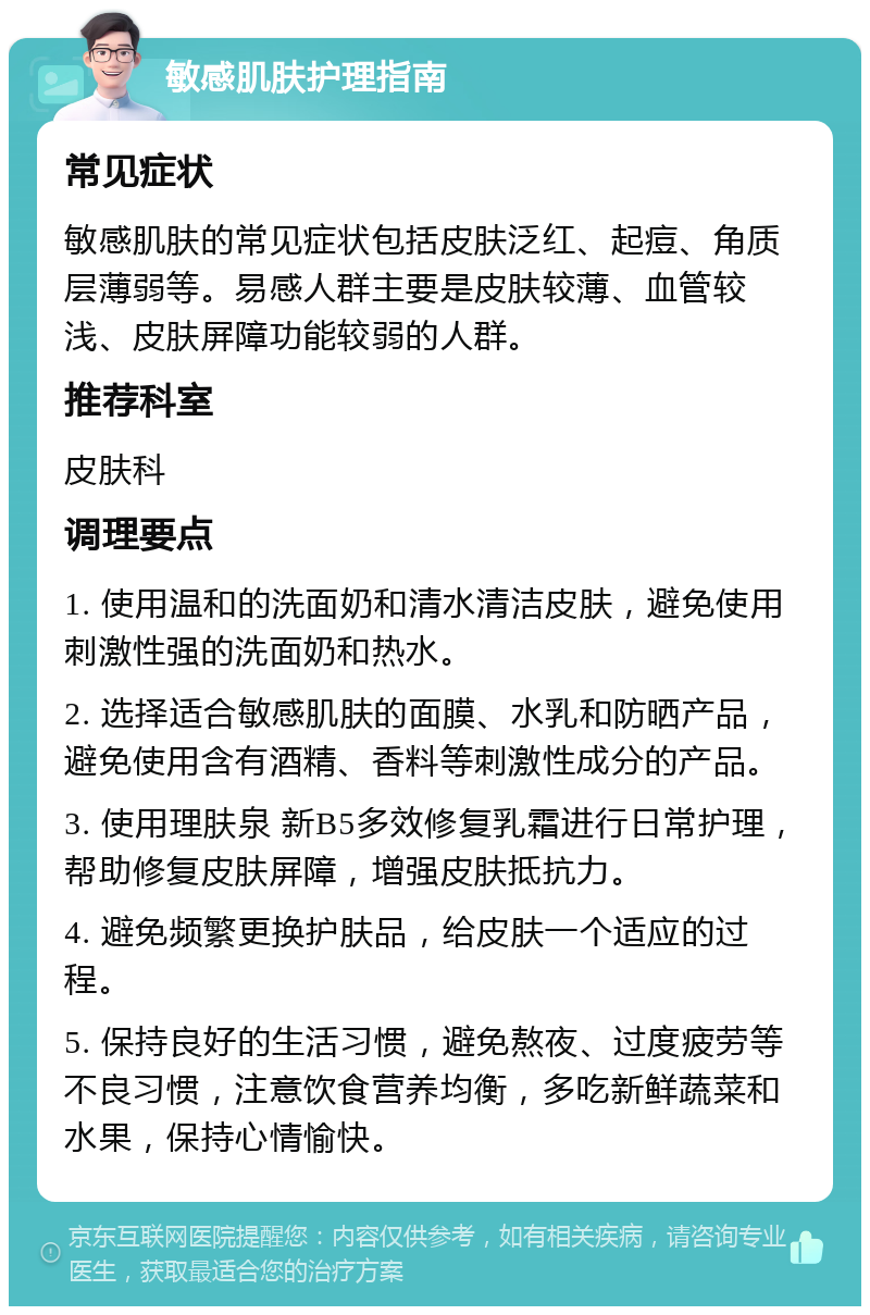 敏感肌肤护理指南 常见症状 敏感肌肤的常见症状包括皮肤泛红、起痘、角质层薄弱等。易感人群主要是皮肤较薄、血管较浅、皮肤屏障功能较弱的人群。 推荐科室 皮肤科 调理要点 1. 使用温和的洗面奶和清水清洁皮肤，避免使用刺激性强的洗面奶和热水。 2. 选择适合敏感肌肤的面膜、水乳和防晒产品，避免使用含有酒精、香料等刺激性成分的产品。 3. 使用理肤泉 新B5多效修复乳霜进行日常护理，帮助修复皮肤屏障，增强皮肤抵抗力。 4. 避免频繁更换护肤品，给皮肤一个适应的过程。 5. 保持良好的生活习惯，避免熬夜、过度疲劳等不良习惯，注意饮食营养均衡，多吃新鲜蔬菜和水果，保持心情愉快。