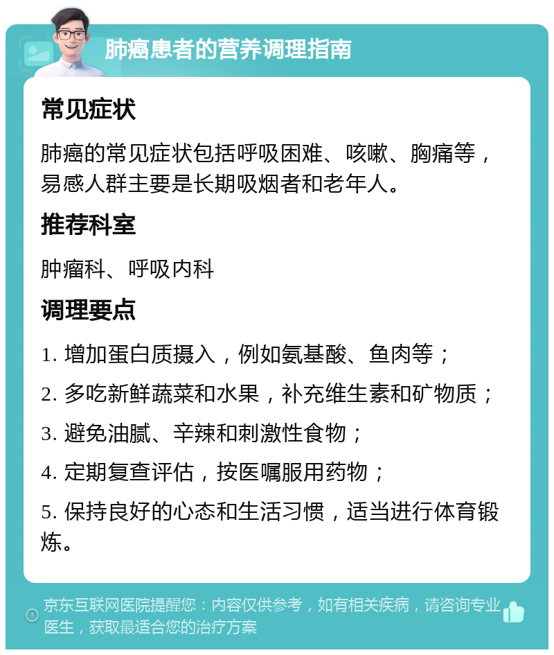 肺癌患者的营养调理指南 常见症状 肺癌的常见症状包括呼吸困难、咳嗽、胸痛等，易感人群主要是长期吸烟者和老年人。 推荐科室 肿瘤科、呼吸内科 调理要点 1. 增加蛋白质摄入，例如氨基酸、鱼肉等； 2. 多吃新鲜蔬菜和水果，补充维生素和矿物质； 3. 避免油腻、辛辣和刺激性食物； 4. 定期复查评估，按医嘱服用药物； 5. 保持良好的心态和生活习惯，适当进行体育锻炼。