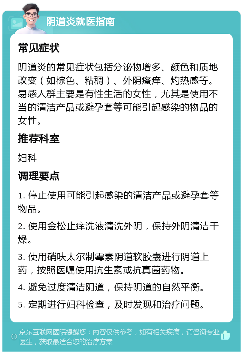 阴道炎就医指南 常见症状 阴道炎的常见症状包括分泌物增多、颜色和质地改变（如棕色、粘稠）、外阴瘙痒、灼热感等。易感人群主要是有性生活的女性，尤其是使用不当的清洁产品或避孕套等可能引起感染的物品的女性。 推荐科室 妇科 调理要点 1. 停止使用可能引起感染的清洁产品或避孕套等物品。 2. 使用金松止痒洗液清洗外阴，保持外阴清洁干燥。 3. 使用硝呋太尔制霉素阴道软胶囊进行阴道上药，按照医嘱使用抗生素或抗真菌药物。 4. 避免过度清洁阴道，保持阴道的自然平衡。 5. 定期进行妇科检查，及时发现和治疗问题。