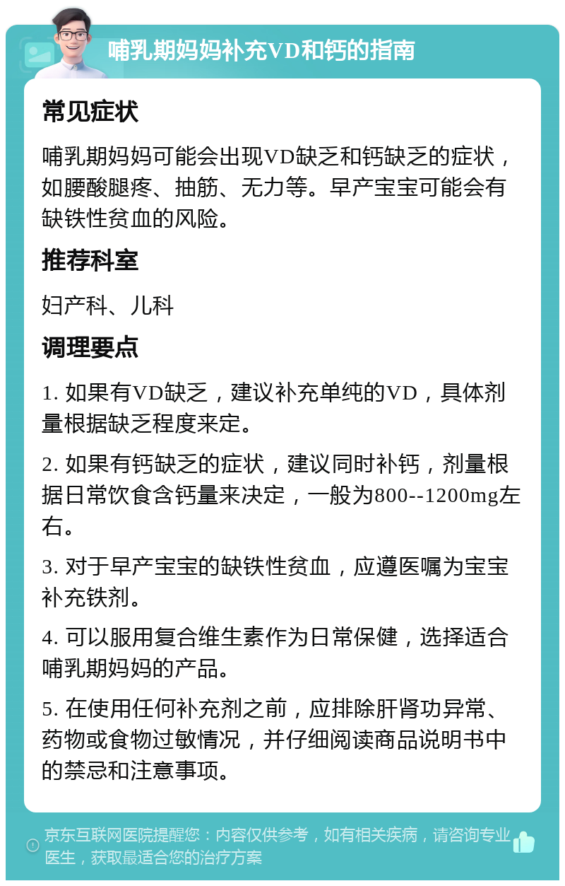 哺乳期妈妈补充VD和钙的指南 常见症状 哺乳期妈妈可能会出现VD缺乏和钙缺乏的症状，如腰酸腿疼、抽筋、无力等。早产宝宝可能会有缺铁性贫血的风险。 推荐科室 妇产科、儿科 调理要点 1. 如果有VD缺乏，建议补充单纯的VD，具体剂量根据缺乏程度来定。 2. 如果有钙缺乏的症状，建议同时补钙，剂量根据日常饮食含钙量来决定，一般为800--1200mg左右。 3. 对于早产宝宝的缺铁性贫血，应遵医嘱为宝宝补充铁剂。 4. 可以服用复合维生素作为日常保健，选择适合哺乳期妈妈的产品。 5. 在使用任何补充剂之前，应排除肝肾功异常、药物或食物过敏情况，并仔细阅读商品说明书中的禁忌和注意事项。