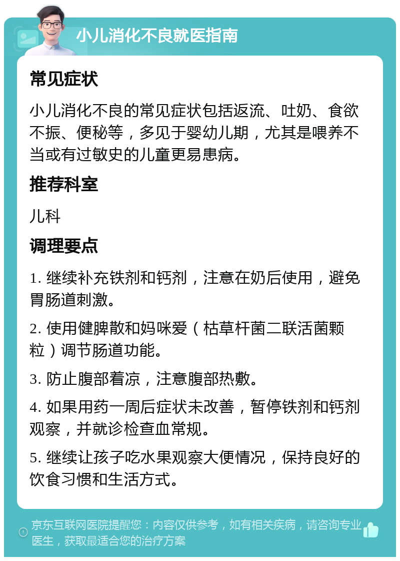 小儿消化不良就医指南 常见症状 小儿消化不良的常见症状包括返流、吐奶、食欲不振、便秘等，多见于婴幼儿期，尤其是喂养不当或有过敏史的儿童更易患病。 推荐科室 儿科 调理要点 1. 继续补充铁剂和钙剂，注意在奶后使用，避免胃肠道刺激。 2. 使用健脾散和妈咪爱（枯草杆菌二联活菌颗粒）调节肠道功能。 3. 防止腹部着凉，注意腹部热敷。 4. 如果用药一周后症状未改善，暂停铁剂和钙剂观察，并就诊检查血常规。 5. 继续让孩子吃水果观察大便情况，保持良好的饮食习惯和生活方式。