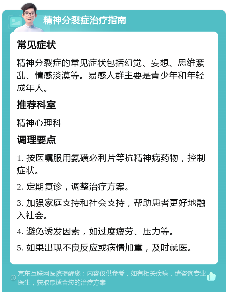 精神分裂症治疗指南 常见症状 精神分裂症的常见症状包括幻觉、妄想、思维紊乱、情感淡漠等。易感人群主要是青少年和年轻成年人。 推荐科室 精神心理科 调理要点 1. 按医嘱服用氨磺必利片等抗精神病药物，控制症状。 2. 定期复诊，调整治疗方案。 3. 加强家庭支持和社会支持，帮助患者更好地融入社会。 4. 避免诱发因素，如过度疲劳、压力等。 5. 如果出现不良反应或病情加重，及时就医。