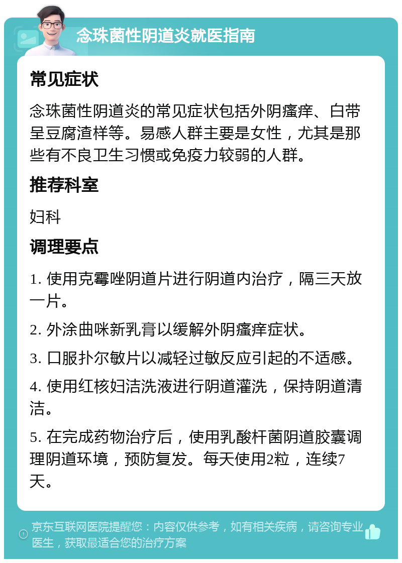 念珠菌性阴道炎就医指南 常见症状 念珠菌性阴道炎的常见症状包括外阴瘙痒、白带呈豆腐渣样等。易感人群主要是女性，尤其是那些有不良卫生习惯或免疫力较弱的人群。 推荐科室 妇科 调理要点 1. 使用克霉唑阴道片进行阴道内治疗，隔三天放一片。 2. 外涂曲咪新乳膏以缓解外阴瘙痒症状。 3. 口服扑尔敏片以减轻过敏反应引起的不适感。 4. 使用红核妇洁洗液进行阴道灌洗，保持阴道清洁。 5. 在完成药物治疗后，使用乳酸杆菌阴道胶囊调理阴道环境，预防复发。每天使用2粒，连续7天。