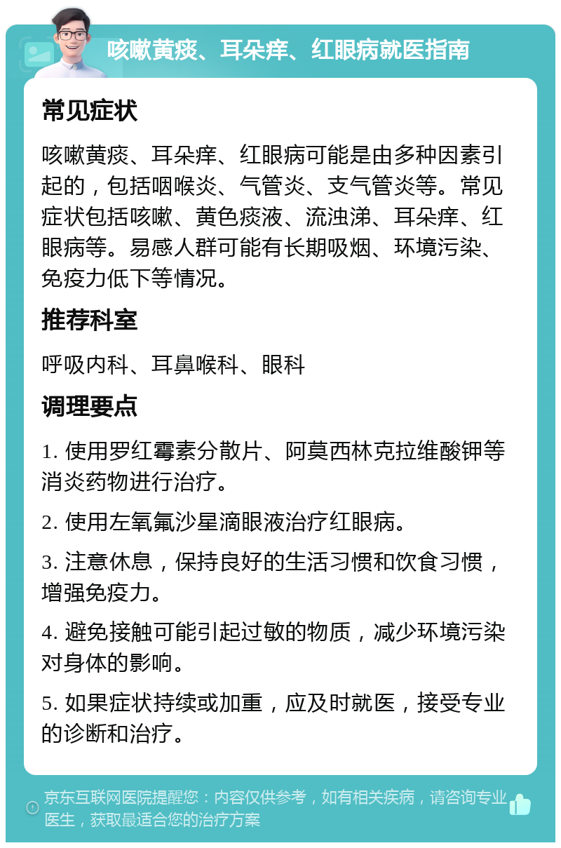 咳嗽黄痰、耳朵痒、红眼病就医指南 常见症状 咳嗽黄痰、耳朵痒、红眼病可能是由多种因素引起的，包括咽喉炎、气管炎、支气管炎等。常见症状包括咳嗽、黄色痰液、流浊涕、耳朵痒、红眼病等。易感人群可能有长期吸烟、环境污染、免疫力低下等情况。 推荐科室 呼吸内科、耳鼻喉科、眼科 调理要点 1. 使用罗红霉素分散片、阿莫西林克拉维酸钾等消炎药物进行治疗。 2. 使用左氧氟沙星滴眼液治疗红眼病。 3. 注意休息，保持良好的生活习惯和饮食习惯，增强免疫力。 4. 避免接触可能引起过敏的物质，减少环境污染对身体的影响。 5. 如果症状持续或加重，应及时就医，接受专业的诊断和治疗。