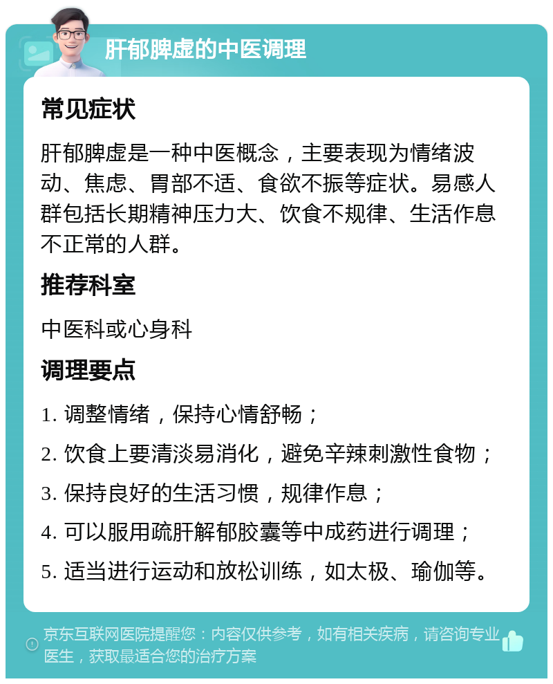 肝郁脾虚的中医调理 常见症状 肝郁脾虚是一种中医概念，主要表现为情绪波动、焦虑、胃部不适、食欲不振等症状。易感人群包括长期精神压力大、饮食不规律、生活作息不正常的人群。 推荐科室 中医科或心身科 调理要点 1. 调整情绪，保持心情舒畅； 2. 饮食上要清淡易消化，避免辛辣刺激性食物； 3. 保持良好的生活习惯，规律作息； 4. 可以服用疏肝解郁胶囊等中成药进行调理； 5. 适当进行运动和放松训练，如太极、瑜伽等。