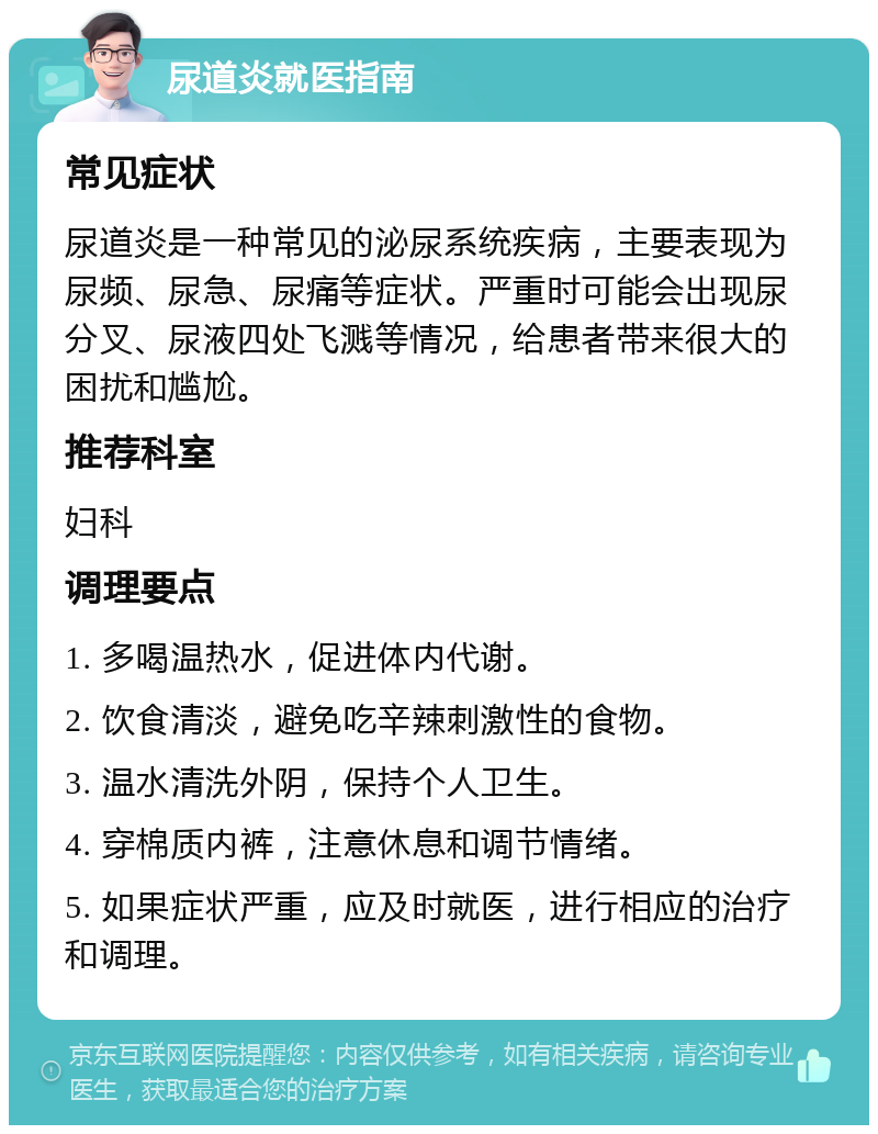 尿道炎就医指南 常见症状 尿道炎是一种常见的泌尿系统疾病，主要表现为尿频、尿急、尿痛等症状。严重时可能会出现尿分叉、尿液四处飞溅等情况，给患者带来很大的困扰和尴尬。 推荐科室 妇科 调理要点 1. 多喝温热水，促进体内代谢。 2. 饮食清淡，避免吃辛辣刺激性的食物。 3. 温水清洗外阴，保持个人卫生。 4. 穿棉质内裤，注意休息和调节情绪。 5. 如果症状严重，应及时就医，进行相应的治疗和调理。