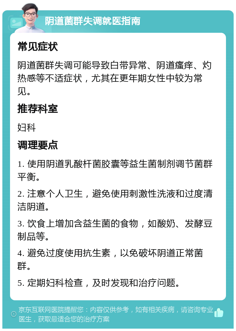 阴道菌群失调就医指南 常见症状 阴道菌群失调可能导致白带异常、阴道瘙痒、灼热感等不适症状，尤其在更年期女性中较为常见。 推荐科室 妇科 调理要点 1. 使用阴道乳酸杆菌胶囊等益生菌制剂调节菌群平衡。 2. 注意个人卫生，避免使用刺激性洗液和过度清洁阴道。 3. 饮食上增加含益生菌的食物，如酸奶、发酵豆制品等。 4. 避免过度使用抗生素，以免破坏阴道正常菌群。 5. 定期妇科检查，及时发现和治疗问题。