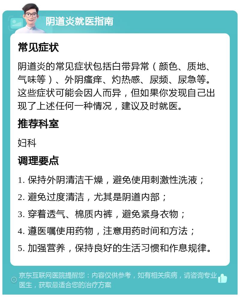 阴道炎就医指南 常见症状 阴道炎的常见症状包括白带异常（颜色、质地、气味等）、外阴瘙痒、灼热感、尿频、尿急等。这些症状可能会因人而异，但如果你发现自己出现了上述任何一种情况，建议及时就医。 推荐科室 妇科 调理要点 1. 保持外阴清洁干燥，避免使用刺激性洗液； 2. 避免过度清洁，尤其是阴道内部； 3. 穿着透气、棉质内裤，避免紧身衣物； 4. 遵医嘱使用药物，注意用药时间和方法； 5. 加强营养，保持良好的生活习惯和作息规律。