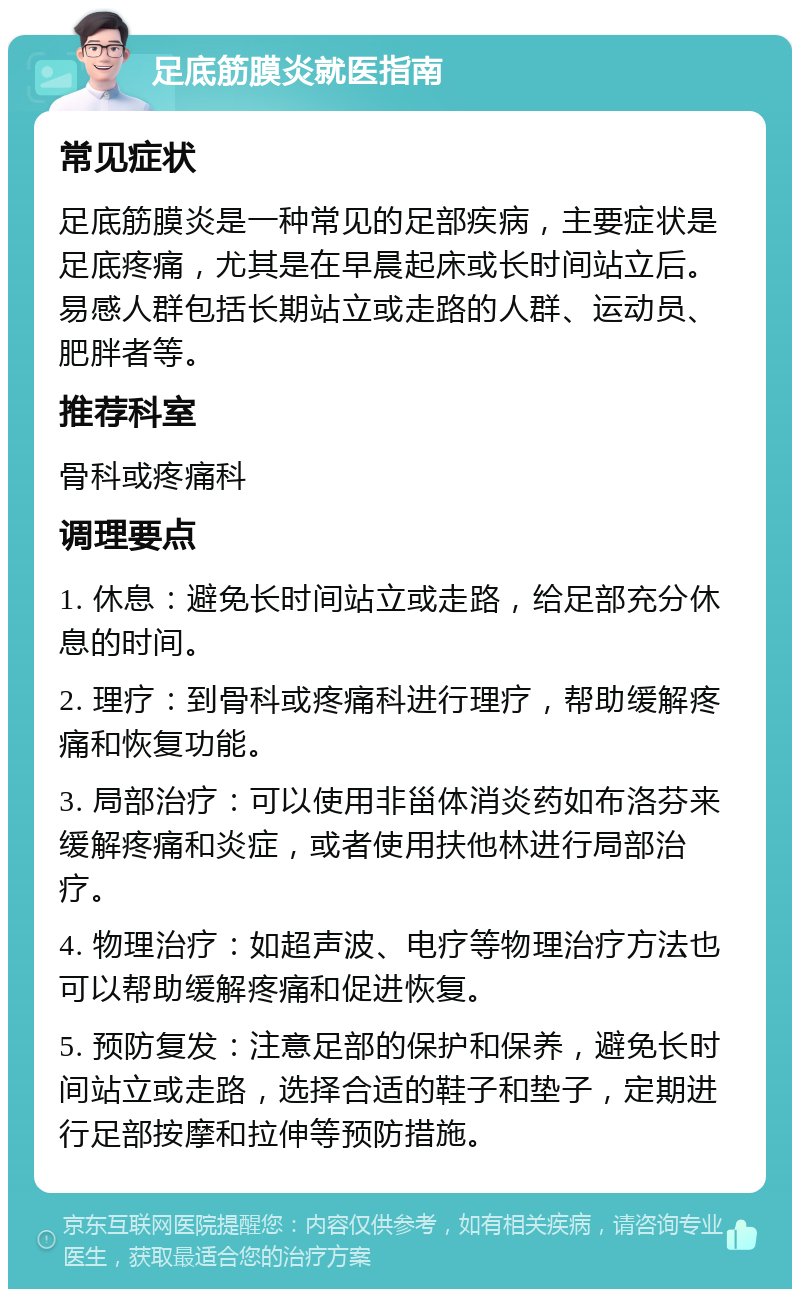 足底筋膜炎就医指南 常见症状 足底筋膜炎是一种常见的足部疾病，主要症状是足底疼痛，尤其是在早晨起床或长时间站立后。易感人群包括长期站立或走路的人群、运动员、肥胖者等。 推荐科室 骨科或疼痛科 调理要点 1. 休息：避免长时间站立或走路，给足部充分休息的时间。 2. 理疗：到骨科或疼痛科进行理疗，帮助缓解疼痛和恢复功能。 3. 局部治疗：可以使用非甾体消炎药如布洛芬来缓解疼痛和炎症，或者使用扶他林进行局部治疗。 4. 物理治疗：如超声波、电疗等物理治疗方法也可以帮助缓解疼痛和促进恢复。 5. 预防复发：注意足部的保护和保养，避免长时间站立或走路，选择合适的鞋子和垫子，定期进行足部按摩和拉伸等预防措施。