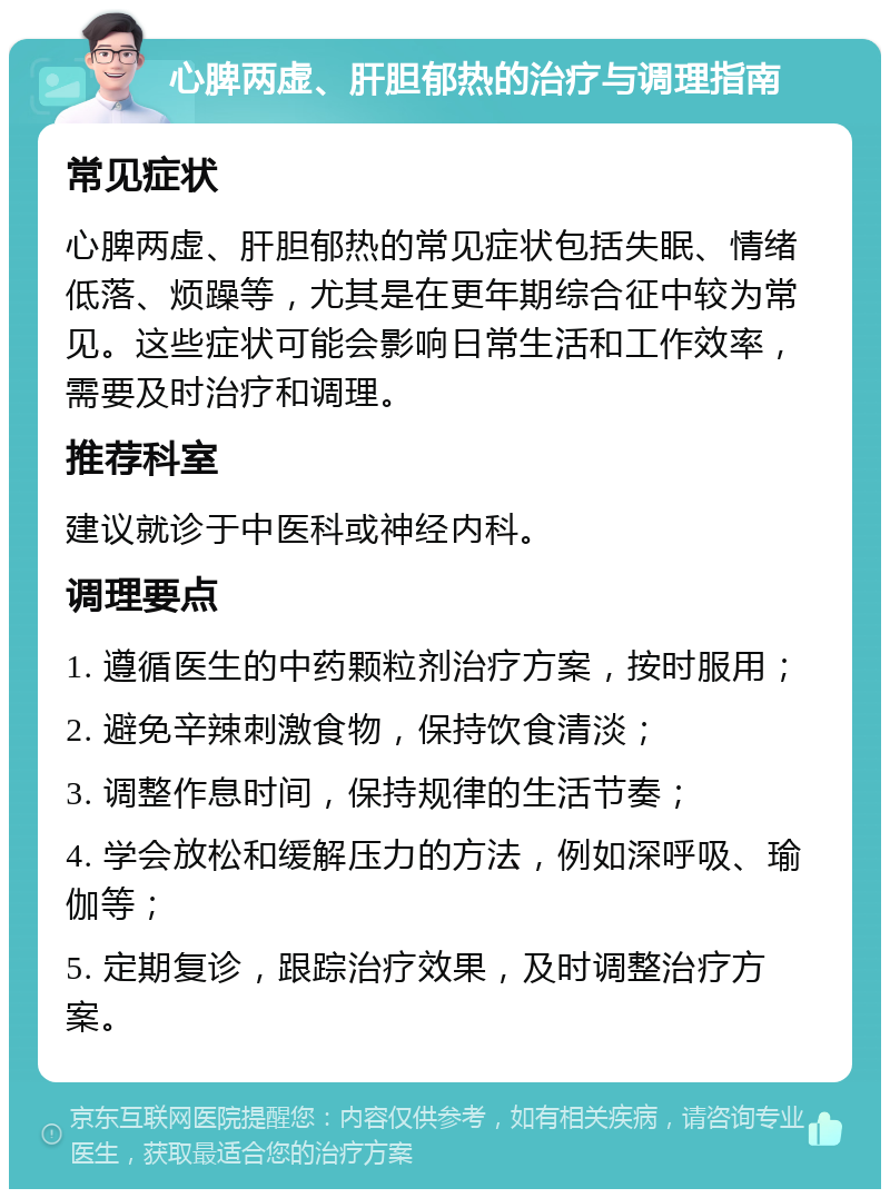 心脾两虚、肝胆郁热的治疗与调理指南 常见症状 心脾两虚、肝胆郁热的常见症状包括失眠、情绪低落、烦躁等，尤其是在更年期综合征中较为常见。这些症状可能会影响日常生活和工作效率，需要及时治疗和调理。 推荐科室 建议就诊于中医科或神经内科。 调理要点 1. 遵循医生的中药颗粒剂治疗方案，按时服用； 2. 避免辛辣刺激食物，保持饮食清淡； 3. 调整作息时间，保持规律的生活节奏； 4. 学会放松和缓解压力的方法，例如深呼吸、瑜伽等； 5. 定期复诊，跟踪治疗效果，及时调整治疗方案。