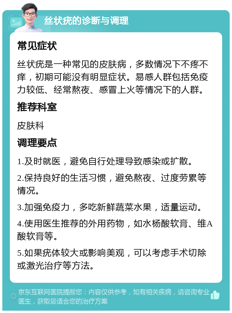 丝状疣的诊断与调理 常见症状 丝状疣是一种常见的皮肤病，多数情况下不疼不痒，初期可能没有明显症状。易感人群包括免疫力较低、经常熬夜、感冒上火等情况下的人群。 推荐科室 皮肤科 调理要点 1.及时就医，避免自行处理导致感染或扩散。 2.保持良好的生活习惯，避免熬夜、过度劳累等情况。 3.加强免疫力，多吃新鲜蔬菜水果，适量运动。 4.使用医生推荐的外用药物，如水杨酸软膏、维A酸软膏等。 5.如果疣体较大或影响美观，可以考虑手术切除或激光治疗等方法。