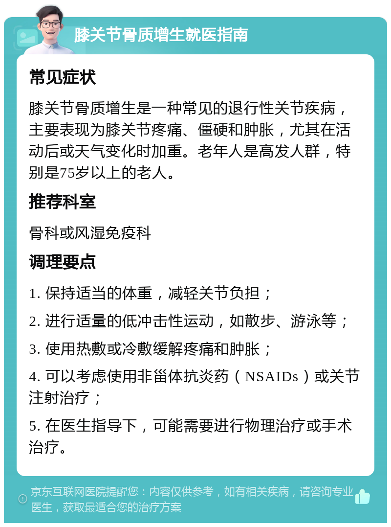 膝关节骨质增生就医指南 常见症状 膝关节骨质增生是一种常见的退行性关节疾病，主要表现为膝关节疼痛、僵硬和肿胀，尤其在活动后或天气变化时加重。老年人是高发人群，特别是75岁以上的老人。 推荐科室 骨科或风湿免疫科 调理要点 1. 保持适当的体重，减轻关节负担； 2. 进行适量的低冲击性运动，如散步、游泳等； 3. 使用热敷或冷敷缓解疼痛和肿胀； 4. 可以考虑使用非甾体抗炎药（NSAIDs）或关节注射治疗； 5. 在医生指导下，可能需要进行物理治疗或手术治疗。