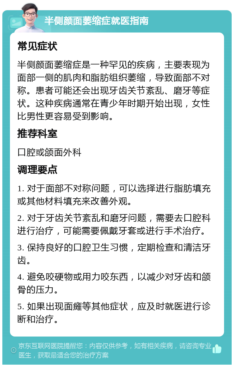 半侧颜面萎缩症就医指南 常见症状 半侧颜面萎缩症是一种罕见的疾病，主要表现为面部一侧的肌肉和脂肪组织萎缩，导致面部不对称。患者可能还会出现牙齿关节紊乱、磨牙等症状。这种疾病通常在青少年时期开始出现，女性比男性更容易受到影响。 推荐科室 口腔或颌面外科 调理要点 1. 对于面部不对称问题，可以选择进行脂肪填充或其他材料填充来改善外观。 2. 对于牙齿关节紊乱和磨牙问题，需要去口腔科进行治疗，可能需要佩戴牙套或进行手术治疗。 3. 保持良好的口腔卫生习惯，定期检查和清洁牙齿。 4. 避免咬硬物或用力咬东西，以减少对牙齿和颌骨的压力。 5. 如果出现面瘫等其他症状，应及时就医进行诊断和治疗。