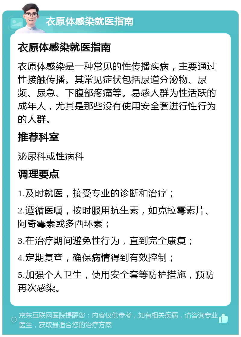 衣原体感染就医指南 衣原体感染就医指南 衣原体感染是一种常见的性传播疾病，主要通过性接触传播。其常见症状包括尿道分泌物、尿频、尿急、下腹部疼痛等。易感人群为性活跃的成年人，尤其是那些没有使用安全套进行性行为的人群。 推荐科室 泌尿科或性病科 调理要点 1.及时就医，接受专业的诊断和治疗； 2.遵循医嘱，按时服用抗生素，如克拉霉素片、阿奇霉素或多西环素； 3.在治疗期间避免性行为，直到完全康复； 4.定期复查，确保病情得到有效控制； 5.加强个人卫生，使用安全套等防护措施，预防再次感染。