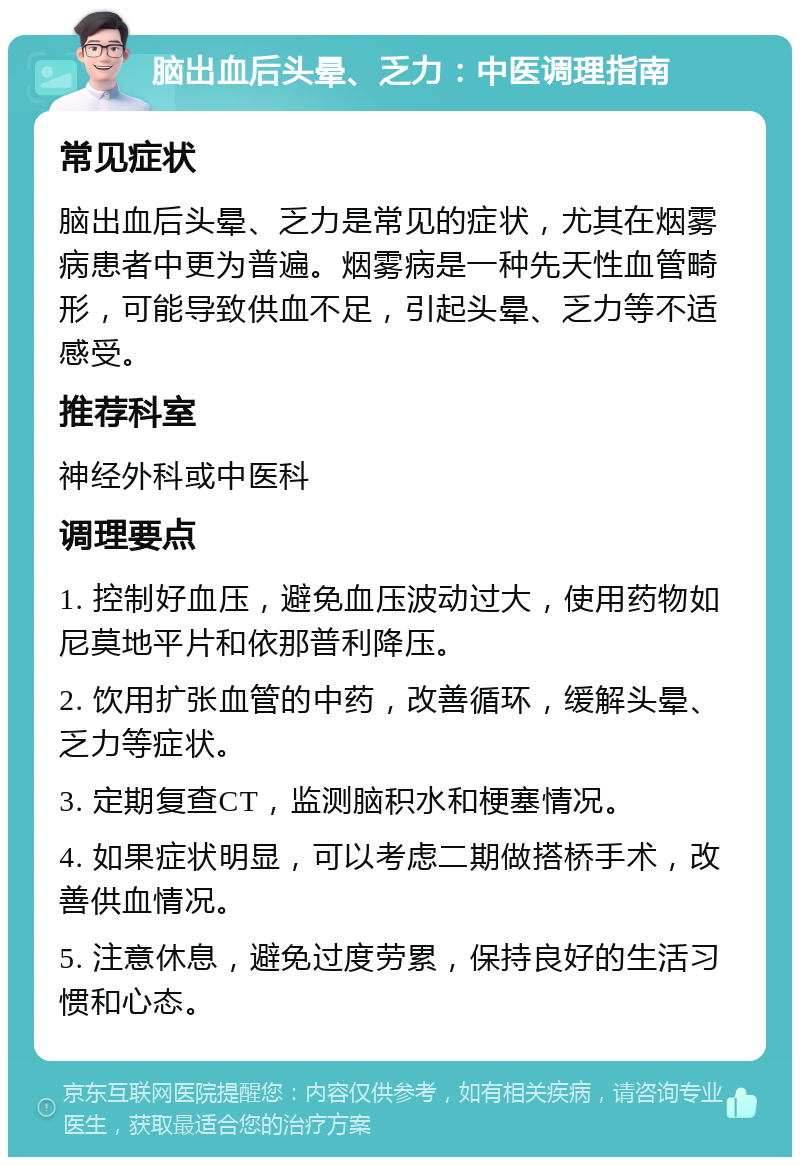 脑出血后头晕、乏力：中医调理指南 常见症状 脑出血后头晕、乏力是常见的症状，尤其在烟雾病患者中更为普遍。烟雾病是一种先天性血管畸形，可能导致供血不足，引起头晕、乏力等不适感受。 推荐科室 神经外科或中医科 调理要点 1. 控制好血压，避免血压波动过大，使用药物如尼莫地平片和依那普利降压。 2. 饮用扩张血管的中药，改善循环，缓解头晕、乏力等症状。 3. 定期复查CT，监测脑积水和梗塞情况。 4. 如果症状明显，可以考虑二期做搭桥手术，改善供血情况。 5. 注意休息，避免过度劳累，保持良好的生活习惯和心态。