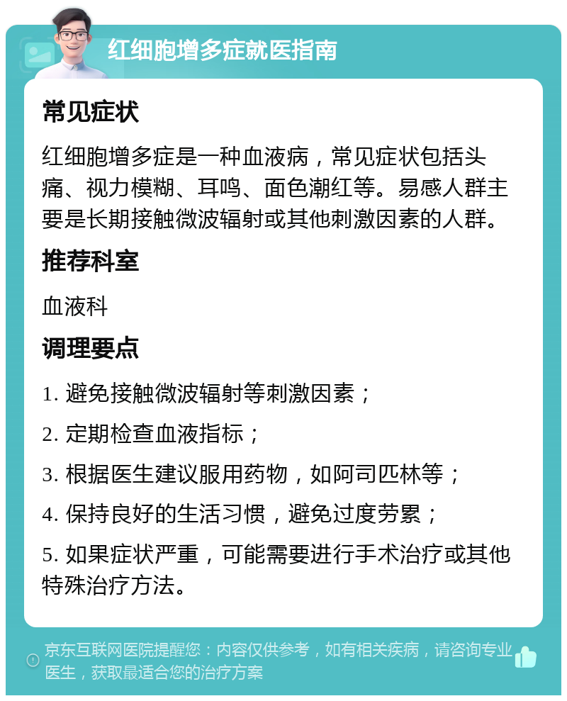 红细胞增多症就医指南 常见症状 红细胞增多症是一种血液病，常见症状包括头痛、视力模糊、耳鸣、面色潮红等。易感人群主要是长期接触微波辐射或其他刺激因素的人群。 推荐科室 血液科 调理要点 1. 避免接触微波辐射等刺激因素； 2. 定期检查血液指标； 3. 根据医生建议服用药物，如阿司匹林等； 4. 保持良好的生活习惯，避免过度劳累； 5. 如果症状严重，可能需要进行手术治疗或其他特殊治疗方法。