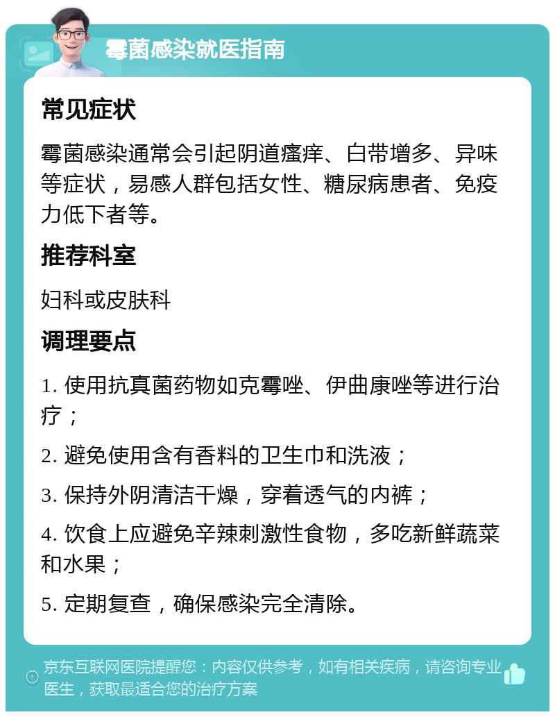 霉菌感染就医指南 常见症状 霉菌感染通常会引起阴道瘙痒、白带增多、异味等症状，易感人群包括女性、糖尿病患者、免疫力低下者等。 推荐科室 妇科或皮肤科 调理要点 1. 使用抗真菌药物如克霉唑、伊曲康唑等进行治疗； 2. 避免使用含有香料的卫生巾和洗液； 3. 保持外阴清洁干燥，穿着透气的内裤； 4. 饮食上应避免辛辣刺激性食物，多吃新鲜蔬菜和水果； 5. 定期复查，确保感染完全清除。