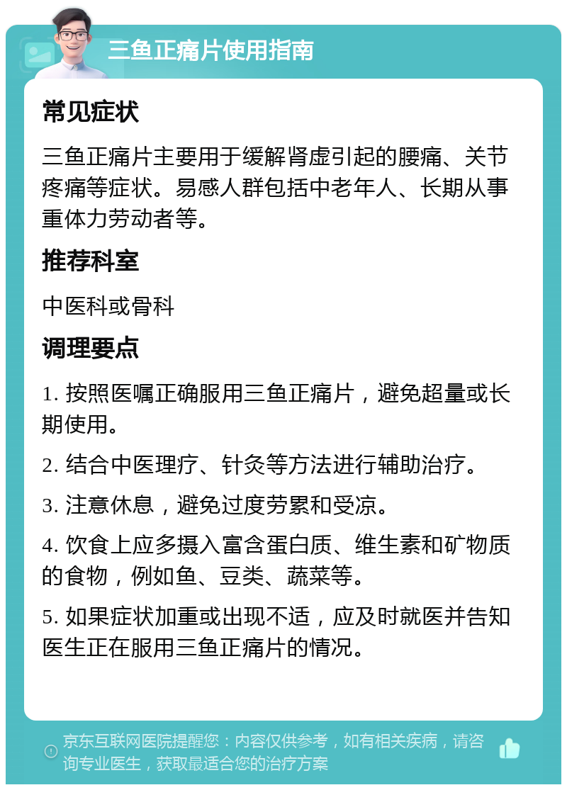 三鱼正痛片使用指南 常见症状 三鱼正痛片主要用于缓解肾虚引起的腰痛、关节疼痛等症状。易感人群包括中老年人、长期从事重体力劳动者等。 推荐科室 中医科或骨科 调理要点 1. 按照医嘱正确服用三鱼正痛片，避免超量或长期使用。 2. 结合中医理疗、针灸等方法进行辅助治疗。 3. 注意休息，避免过度劳累和受凉。 4. 饮食上应多摄入富含蛋白质、维生素和矿物质的食物，例如鱼、豆类、蔬菜等。 5. 如果症状加重或出现不适，应及时就医并告知医生正在服用三鱼正痛片的情况。