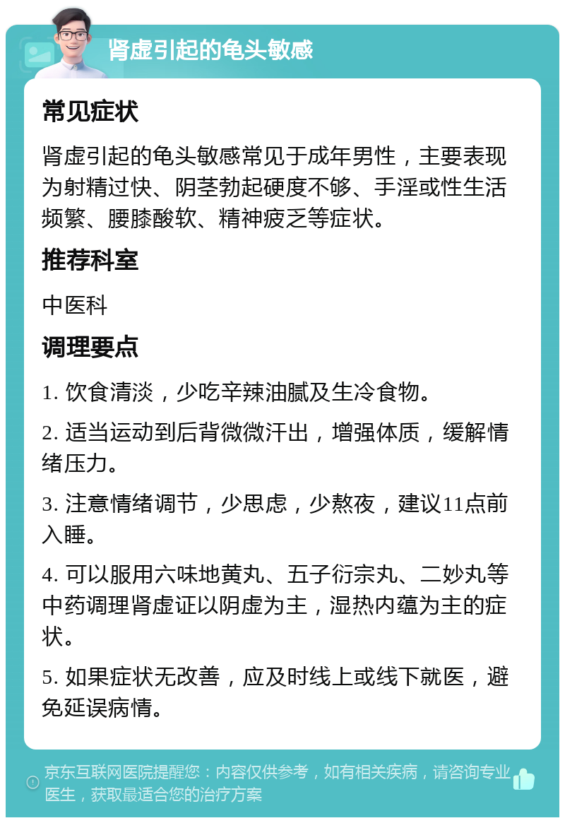 肾虚引起的龟头敏感 常见症状 肾虚引起的龟头敏感常见于成年男性，主要表现为射精过快、阴茎勃起硬度不够、手淫或性生活频繁、腰膝酸软、精神疲乏等症状。 推荐科室 中医科 调理要点 1. 饮食清淡，少吃辛辣油腻及生冷食物。 2. 适当运动到后背微微汗出，增强体质，缓解情绪压力。 3. 注意情绪调节，少思虑，少熬夜，建议11点前入睡。 4. 可以服用六味地黄丸、五子衍宗丸、二妙丸等中药调理肾虚证以阴虚为主，湿热内蕴为主的症状。 5. 如果症状无改善，应及时线上或线下就医，避免延误病情。