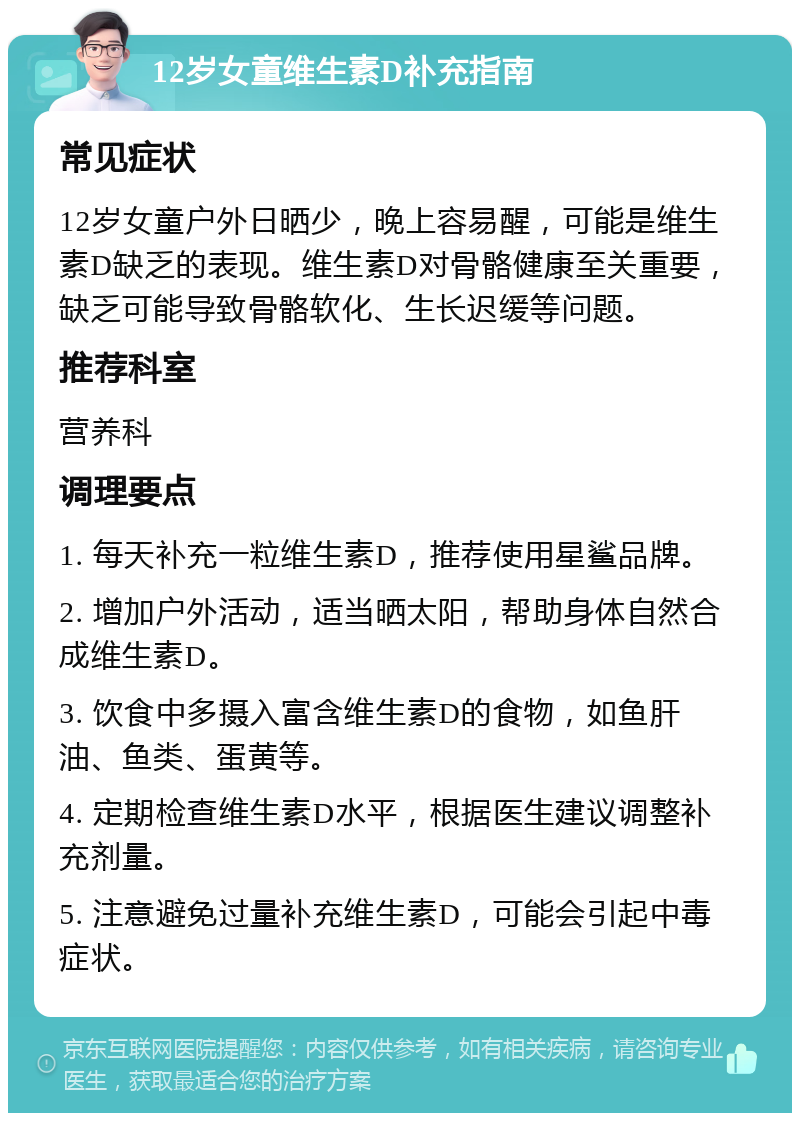 12岁女童维生素D补充指南 常见症状 12岁女童户外日晒少，晚上容易醒，可能是维生素D缺乏的表现。维生素D对骨骼健康至关重要，缺乏可能导致骨骼软化、生长迟缓等问题。 推荐科室 营养科 调理要点 1. 每天补充一粒维生素D，推荐使用星鲨品牌。 2. 增加户外活动，适当晒太阳，帮助身体自然合成维生素D。 3. 饮食中多摄入富含维生素D的食物，如鱼肝油、鱼类、蛋黄等。 4. 定期检查维生素D水平，根据医生建议调整补充剂量。 5. 注意避免过量补充维生素D，可能会引起中毒症状。