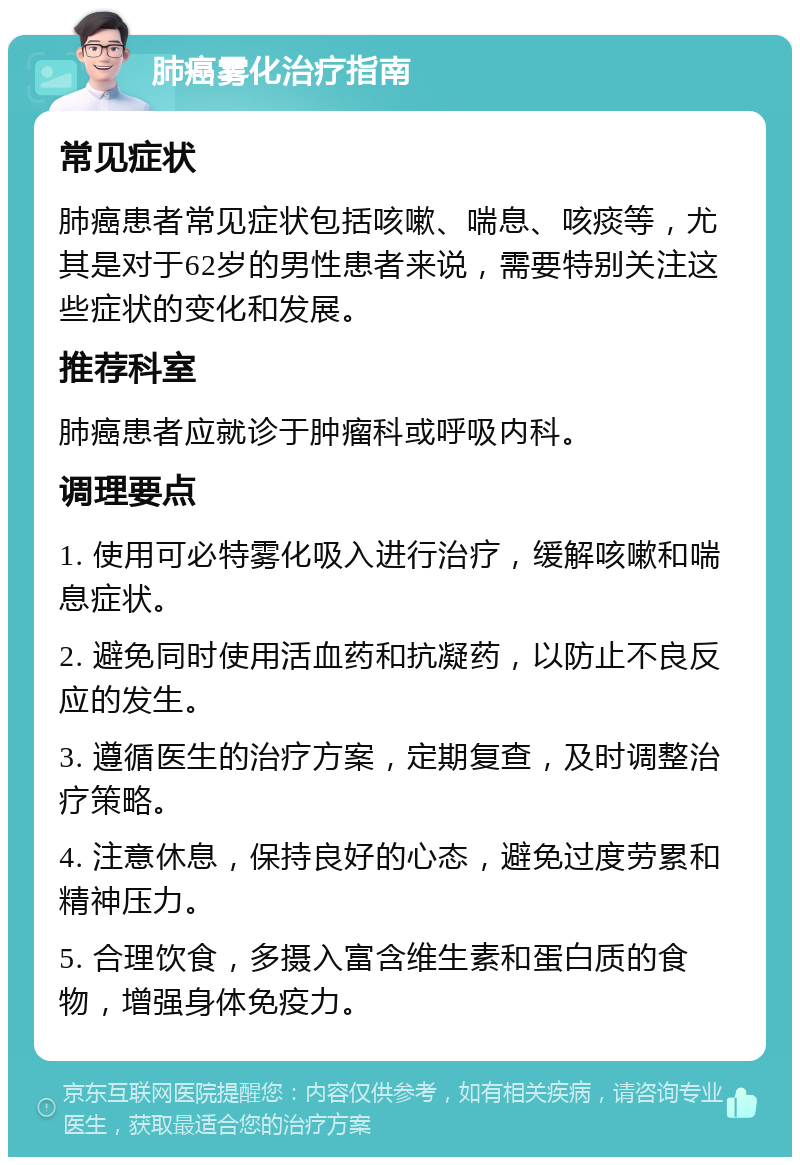 肺癌雾化治疗指南 常见症状 肺癌患者常见症状包括咳嗽、喘息、咳痰等，尤其是对于62岁的男性患者来说，需要特别关注这些症状的变化和发展。 推荐科室 肺癌患者应就诊于肿瘤科或呼吸内科。 调理要点 1. 使用可必特雾化吸入进行治疗，缓解咳嗽和喘息症状。 2. 避免同时使用活血药和抗凝药，以防止不良反应的发生。 3. 遵循医生的治疗方案，定期复查，及时调整治疗策略。 4. 注意休息，保持良好的心态，避免过度劳累和精神压力。 5. 合理饮食，多摄入富含维生素和蛋白质的食物，增强身体免疫力。