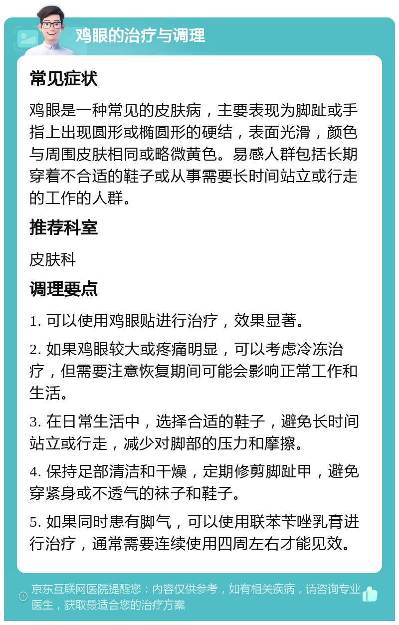 鸡眼的治疗与调理 常见症状 鸡眼是一种常见的皮肤病，主要表现为脚趾或手指上出现圆形或椭圆形的硬结，表面光滑，颜色与周围皮肤相同或略微黄色。易感人群包括长期穿着不合适的鞋子或从事需要长时间站立或行走的工作的人群。 推荐科室 皮肤科 调理要点 1. 可以使用鸡眼贴进行治疗，效果显著。 2. 如果鸡眼较大或疼痛明显，可以考虑冷冻治疗，但需要注意恢复期间可能会影响正常工作和生活。 3. 在日常生活中，选择合适的鞋子，避免长时间站立或行走，减少对脚部的压力和摩擦。 4. 保持足部清洁和干燥，定期修剪脚趾甲，避免穿紧身或不透气的袜子和鞋子。 5. 如果同时患有脚气，可以使用联苯苄唑乳膏进行治疗，通常需要连续使用四周左右才能见效。