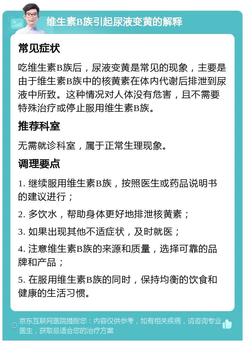 维生素B族引起尿液变黄的解释 常见症状 吃维生素B族后，尿液变黄是常见的现象，主要是由于维生素B族中的核黄素在体内代谢后排泄到尿液中所致。这种情况对人体没有危害，且不需要特殊治疗或停止服用维生素B族。 推荐科室 无需就诊科室，属于正常生理现象。 调理要点 1. 继续服用维生素B族，按照医生或药品说明书的建议进行； 2. 多饮水，帮助身体更好地排泄核黄素； 3. 如果出现其他不适症状，及时就医； 4. 注意维生素B族的来源和质量，选择可靠的品牌和产品； 5. 在服用维生素B族的同时，保持均衡的饮食和健康的生活习惯。