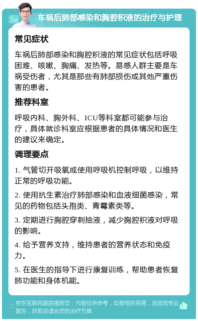 车祸后肺部感染和胸腔积液的治疗与护理 常见症状 车祸后肺部感染和胸腔积液的常见症状包括呼吸困难、咳嗽、胸痛、发热等。易感人群主要是车祸受伤者，尤其是那些有肺部损伤或其他严重伤害的患者。 推荐科室 呼吸内科、胸外科、ICU等科室都可能参与治疗，具体就诊科室应根据患者的具体情况和医生的建议来确定。 调理要点 1. 气管切开吸氧或使用呼吸机控制呼吸，以维持正常的呼吸功能。 2. 使用抗生素治疗肺部感染和血液细菌感染，常见的药物包括头孢类、青霉素类等。 3. 定期进行胸腔穿刺抽液，减少胸腔积液对呼吸的影响。 4. 给予营养支持，维持患者的营养状态和免疫力。 5. 在医生的指导下进行康复训练，帮助患者恢复肺功能和身体机能。