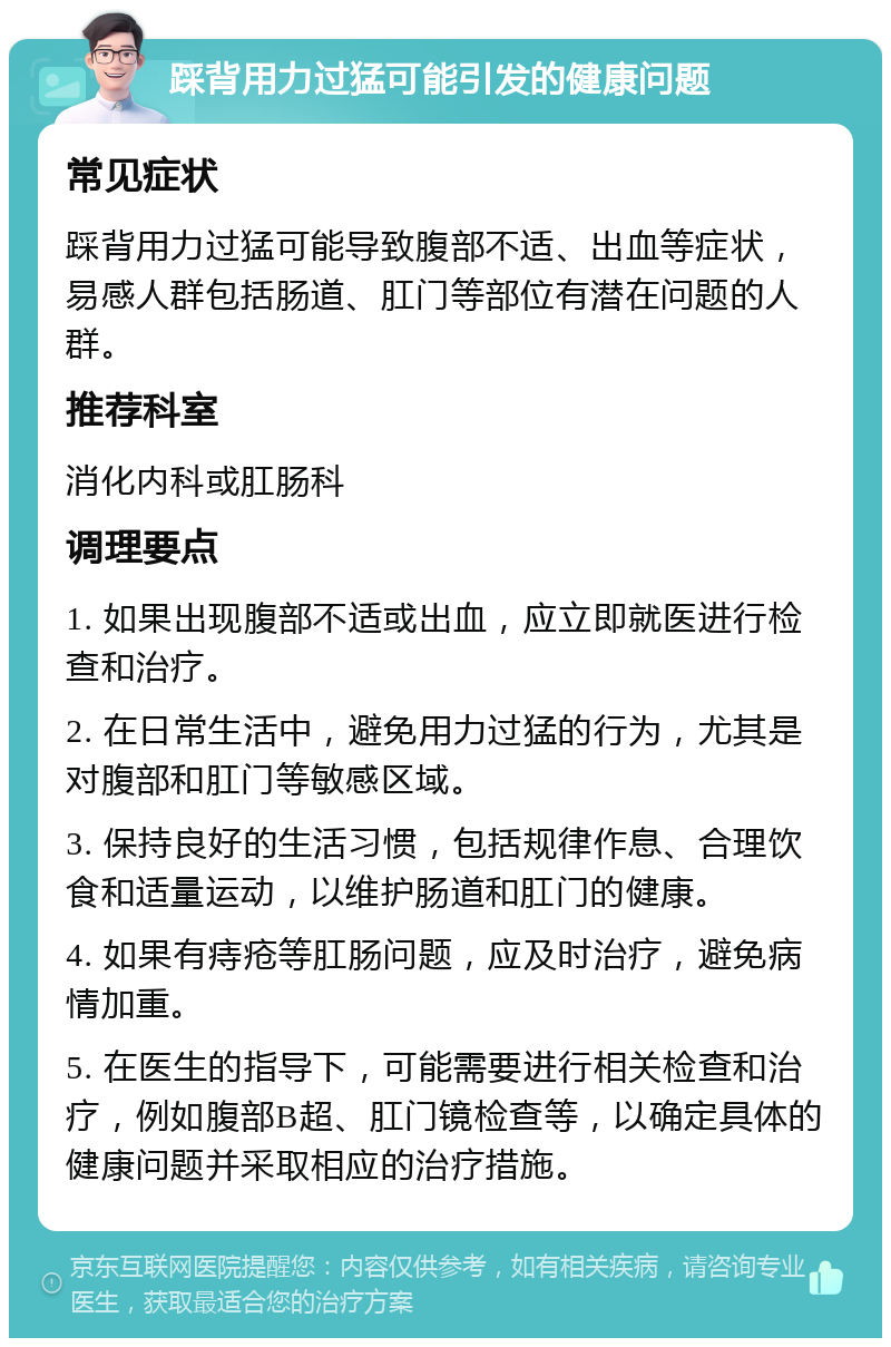 踩背用力过猛可能引发的健康问题 常见症状 踩背用力过猛可能导致腹部不适、出血等症状，易感人群包括肠道、肛门等部位有潜在问题的人群。 推荐科室 消化内科或肛肠科 调理要点 1. 如果出现腹部不适或出血，应立即就医进行检查和治疗。 2. 在日常生活中，避免用力过猛的行为，尤其是对腹部和肛门等敏感区域。 3. 保持良好的生活习惯，包括规律作息、合理饮食和适量运动，以维护肠道和肛门的健康。 4. 如果有痔疮等肛肠问题，应及时治疗，避免病情加重。 5. 在医生的指导下，可能需要进行相关检查和治疗，例如腹部B超、肛门镜检查等，以确定具体的健康问题并采取相应的治疗措施。