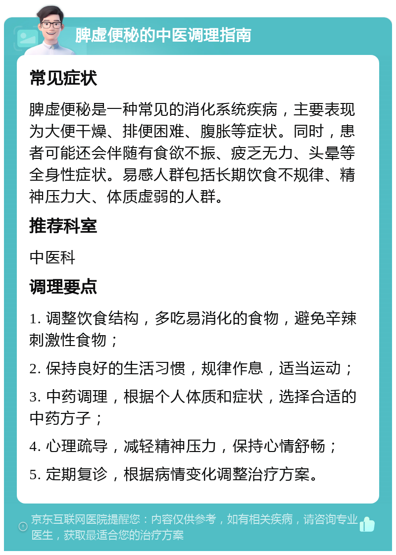 脾虚便秘的中医调理指南 常见症状 脾虚便秘是一种常见的消化系统疾病，主要表现为大便干燥、排便困难、腹胀等症状。同时，患者可能还会伴随有食欲不振、疲乏无力、头晕等全身性症状。易感人群包括长期饮食不规律、精神压力大、体质虚弱的人群。 推荐科室 中医科 调理要点 1. 调整饮食结构，多吃易消化的食物，避免辛辣刺激性食物； 2. 保持良好的生活习惯，规律作息，适当运动； 3. 中药调理，根据个人体质和症状，选择合适的中药方子； 4. 心理疏导，减轻精神压力，保持心情舒畅； 5. 定期复诊，根据病情变化调整治疗方案。