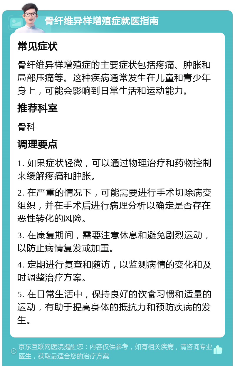 骨纤维异样增殖症就医指南 常见症状 骨纤维异样增殖症的主要症状包括疼痛、肿胀和局部压痛等。这种疾病通常发生在儿童和青少年身上，可能会影响到日常生活和运动能力。 推荐科室 骨科 调理要点 1. 如果症状轻微，可以通过物理治疗和药物控制来缓解疼痛和肿胀。 2. 在严重的情况下，可能需要进行手术切除病变组织，并在手术后进行病理分析以确定是否存在恶性转化的风险。 3. 在康复期间，需要注意休息和避免剧烈运动，以防止病情复发或加重。 4. 定期进行复查和随访，以监测病情的变化和及时调整治疗方案。 5. 在日常生活中，保持良好的饮食习惯和适量的运动，有助于提高身体的抵抗力和预防疾病的发生。