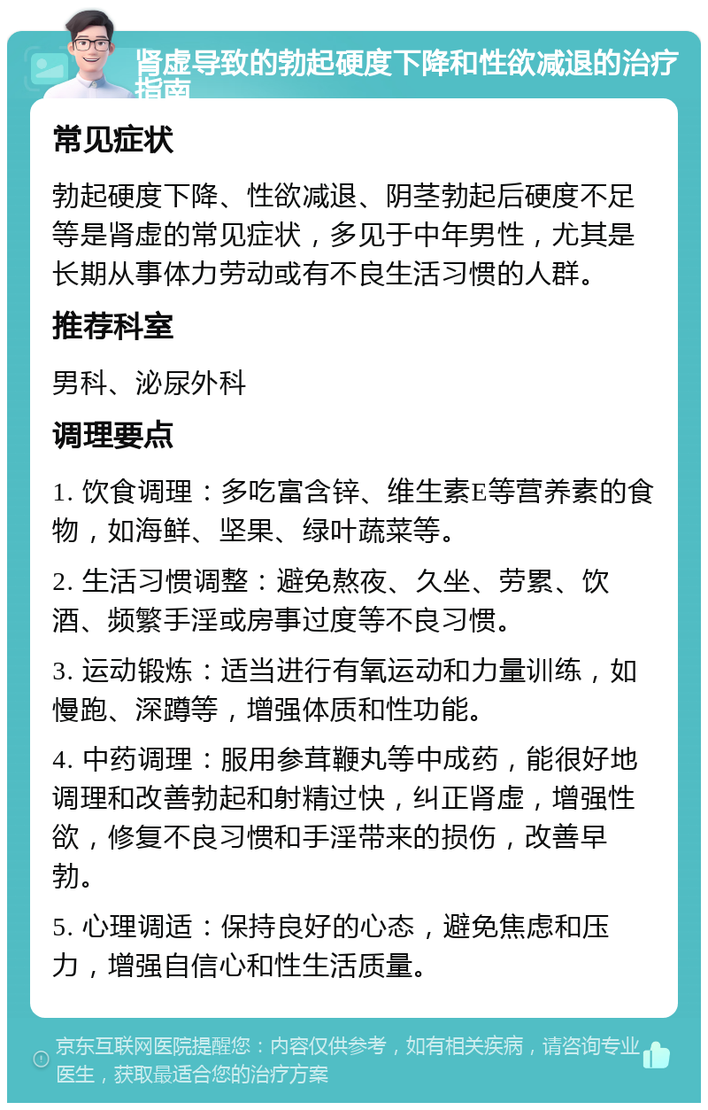 肾虚导致的勃起硬度下降和性欲减退的治疗指南 常见症状 勃起硬度下降、性欲减退、阴茎勃起后硬度不足等是肾虚的常见症状，多见于中年男性，尤其是长期从事体力劳动或有不良生活习惯的人群。 推荐科室 男科、泌尿外科 调理要点 1. 饮食调理：多吃富含锌、维生素E等营养素的食物，如海鲜、坚果、绿叶蔬菜等。 2. 生活习惯调整：避免熬夜、久坐、劳累、饮酒、频繁手淫或房事过度等不良习惯。 3. 运动锻炼：适当进行有氧运动和力量训练，如慢跑、深蹲等，增强体质和性功能。 4. 中药调理：服用参茸鞭丸等中成药，能很好地调理和改善勃起和射精过快，纠正肾虚，增强性欲，修复不良习惯和手淫带来的损伤，改善早勃。 5. 心理调适：保持良好的心态，避免焦虑和压力，增强自信心和性生活质量。