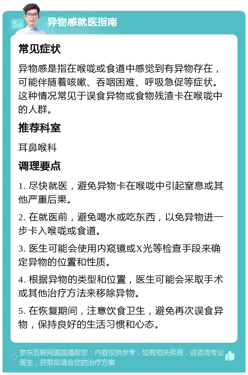 异物感就医指南 常见症状 异物感是指在喉咙或食道中感觉到有异物存在，可能伴随着咳嗽、吞咽困难、呼吸急促等症状。这种情况常见于误食异物或食物残渣卡在喉咙中的人群。 推荐科室 耳鼻喉科 调理要点 1. 尽快就医，避免异物卡在喉咙中引起窒息或其他严重后果。 2. 在就医前，避免喝水或吃东西，以免异物进一步卡入喉咙或食道。 3. 医生可能会使用内窥镜或X光等检查手段来确定异物的位置和性质。 4. 根据异物的类型和位置，医生可能会采取手术或其他治疗方法来移除异物。 5. 在恢复期间，注意饮食卫生，避免再次误食异物，保持良好的生活习惯和心态。