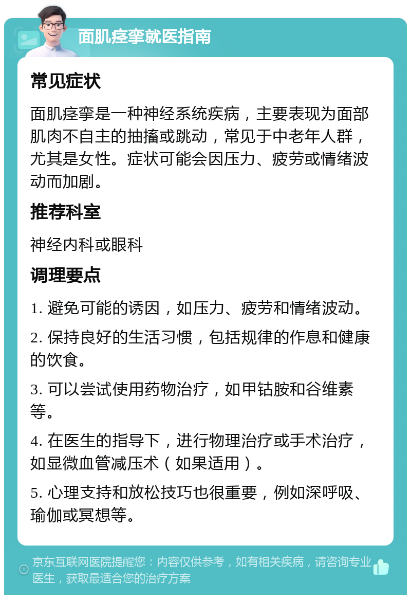 面肌痉挛就医指南 常见症状 面肌痉挛是一种神经系统疾病，主要表现为面部肌肉不自主的抽搐或跳动，常见于中老年人群，尤其是女性。症状可能会因压力、疲劳或情绪波动而加剧。 推荐科室 神经内科或眼科 调理要点 1. 避免可能的诱因，如压力、疲劳和情绪波动。 2. 保持良好的生活习惯，包括规律的作息和健康的饮食。 3. 可以尝试使用药物治疗，如甲钴胺和谷维素等。 4. 在医生的指导下，进行物理治疗或手术治疗，如显微血管减压术（如果适用）。 5. 心理支持和放松技巧也很重要，例如深呼吸、瑜伽或冥想等。