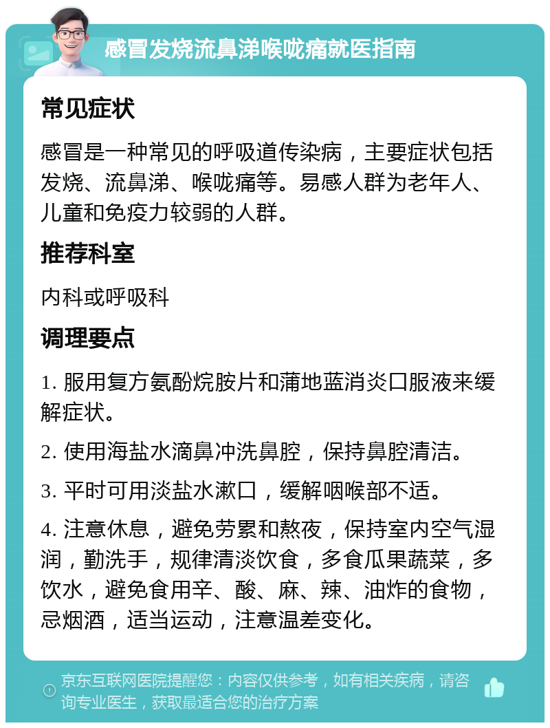 感冒发烧流鼻涕喉咙痛就医指南 常见症状 感冒是一种常见的呼吸道传染病，主要症状包括发烧、流鼻涕、喉咙痛等。易感人群为老年人、儿童和免疫力较弱的人群。 推荐科室 内科或呼吸科 调理要点 1. 服用复方氨酚烷胺片和蒲地蓝消炎口服液来缓解症状。 2. 使用海盐水滴鼻冲洗鼻腔，保持鼻腔清洁。 3. 平时可用淡盐水漱口，缓解咽喉部不适。 4. 注意休息，避免劳累和熬夜，保持室内空气湿润，勤洗手，规律清淡饮食，多食瓜果蔬菜，多饮水，避免食用辛、酸、麻、辣、油炸的食物，忌烟酒，适当运动，注意温差变化。