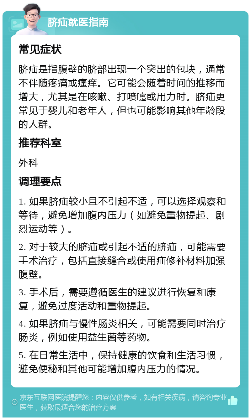 脐疝就医指南 常见症状 脐疝是指腹壁的脐部出现一个突出的包块，通常不伴随疼痛或瘙痒。它可能会随着时间的推移而增大，尤其是在咳嗽、打喷嚏或用力时。脐疝更常见于婴儿和老年人，但也可能影响其他年龄段的人群。 推荐科室 外科 调理要点 1. 如果脐疝较小且不引起不适，可以选择观察和等待，避免增加腹内压力（如避免重物提起、剧烈运动等）。 2. 对于较大的脐疝或引起不适的脐疝，可能需要手术治疗，包括直接缝合或使用疝修补材料加强腹壁。 3. 手术后，需要遵循医生的建议进行恢复和康复，避免过度活动和重物提起。 4. 如果脐疝与慢性肠炎相关，可能需要同时治疗肠炎，例如使用益生菌等药物。 5. 在日常生活中，保持健康的饮食和生活习惯，避免便秘和其他可能增加腹内压力的情况。